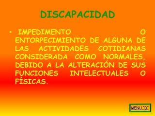 DISCAPACIDAD
• IMPEDIMENTO                 O
  ENTORPECIMIENTO DE ALGUNA DE
  LAS ACTIVIDADES COTIDIANAS
  CONSIDERADA COMO NORMALES,
  DEBIDO A LA ALTERACIÓN DE SUS
  FUNCIONES   INTELECTUALES   O
  FÍSICAS.
 