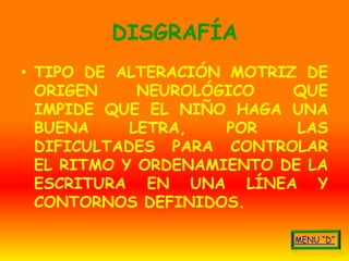 DISGRAFÍA
• TIPO DE ALTERACIÓN MOTRIZ DE
  ORIGEN     NEUROLÓGICO   QUE
  IMPIDE QUE EL NIÑO HAGA UNA
  BUENA     LETRA,   POR    LAS
  DIFICULTADES PARA CONTROLAR
  EL RITMO Y ORDENAMIENTO DE LA
  ESCRITURA EN UNA LÍNEA Y
  CONTORNOS DEFINIDOS.
 