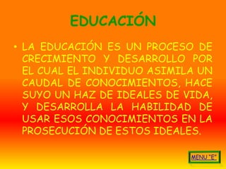EDUCACIÓN
• LA EDUCACIÓN ES UN PROCESO DE
  CRECIMIENTO Y DESARROLLO POR
  EL CUAL EL INDIVIDUO ASIMILA UN
  CAUDAL DE CONOCIMIENTOS, HACE
  SUYO UN HAZ DE IDEALES DE VIDA,
  Y DESARROLLA LA HABILIDAD DE
  USAR ESOS CONOCIMIENTOS EN LA
  PROSECUCIÓN DE ESTOS IDEALES.
 