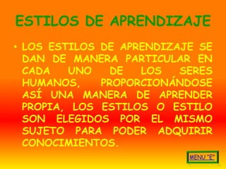 ESTILOS DE APRENDIZAJE
• LOS ESTILOS DE APRENDIZAJE SE
  DAN DE MANERA PARTICULAR EN
  CADA   UNO    DE  LOS   SERES
  HUMANOS,    PROPORCIONÁNDOSE
  ASÍ UNA MANERA DE APRENDER
  PROPIA, LOS ESTILOS O ESTILO
  SON ELEGIDOS POR EL MISMO
  SUJETO PARA PODER ADQUIRIR
  CONOCIMIENTOS.
 