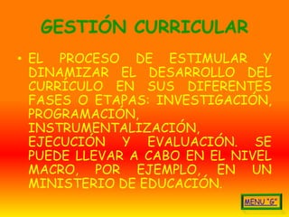 GESTIÓN CURRICULAR
• EL PROCESO DE ESTIMULAR Y
  DINAMIZAR EL DESARROLLO DEL
  CURRÍCULO EN SUS DIFERENTES
  FASES O ETAPAS: INVESTIGACIÓN,
  PROGRAMACIÓN,
  INSTRUMENTALIZACIÓN,
  EJECUCIÓN Y EVALUACIÓN. SE
  PUEDE LLEVAR A CABO EN EL NIVEL
  MACRO, POR EJEMPLO, EN UN
  MINISTERIO DE EDUCACIÓN.
 