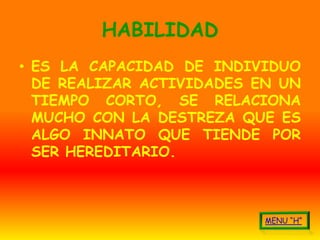 HABILIDAD
• ES LA CAPACIDAD DE INDIVIDUO
  DE REALIZAR ACTIVIDADES EN UN
  TIEMPO CORTO, SE RELACIONA
  MUCHO CON LA DESTREZA QUE ES
  ALGO INNATO QUE TIENDE POR
  SER HEREDITARIO.
 
