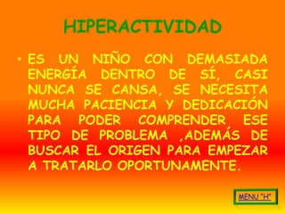 HIPERACTIVIDAD
• ES UN NIÑO CON DEMASIADA
  ENERGÍA DENTRO DE SÍ, CASI
  NUNCA SE CANSA, SE NECESITA
  MUCHA PACIENCIA Y DEDICACIÓN
  PARA PODER COMPRENDER ESE
  TIPO DE PROBLEMA ,ADEMÁS DE
  BUSCAR EL ORIGEN PARA EMPEZAR
  A TRATARLO OPORTUNAMENTE.
 