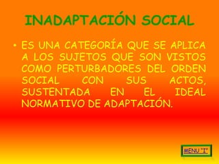 INADAPTACIÓN SOCIAL
• ES UNA CATEGORÍA QUE SE APLICA
  A LOS SUJETOS QUE SON VISTOS
  COMO PERTURBADORES DEL ORDEN
  SOCIAL    CON    SUS    ACTOS,
  SUSTENTADA    EN    EL   IDEAL
  NORMATIVO DE ADAPTACIÓN.
 