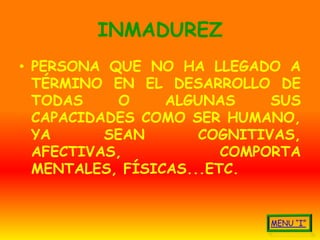 INMADUREZ
• PERSONA QUE NO HA LLEGADO A
  TÉRMINO EN EL DESARROLLO DE
  TODAS     O    ALGUNAS     SUS
  CAPACIDADES COMO SER HUMANO,
  YA      SEAN       COGNITIVAS,
  AFECTIVAS,            COMPORTA
  MENTALES, FÍSICAS...ETC.
 