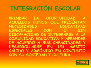 INTEGRACIÓN ESCOLAR
• BRINDAR    LA  OPORTUNIDAD    A
  AQUELLOS NIÑOS QUE PRESENTAN
  NECESIDADES          EDUCATIVAS
  ESPECIALES    CON     O     SIN
  DISCAPACIDAD DE INTEGRARSE A LA
  COMUNIDAD EDUCATIVA Y APRENDER
  DE ACUERDO A SUS CAPACIDADES Y
  DESARROLLARSE EN UN ÁMBITO
  CÁLIDO Y ARMÓNICO EN CONJUNTO
  CON SU SOCIEDAD Y CULTURA.
 