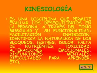 KINESIOLOGÍA
• ES UNA DISCIPLINA QUE PERMITE
  EVALUAR LOS DESEQUILIBRIOS EN
  LA PERSONA, A TRAVÉS DEL TONO
  MUSCULAR Y    SU FUNCIONALIDAD:
  FACILITACIÓN     -   INHIBICIÓN.
  IDENTIFICA LA NATURALEZA DE LOS
  BLOQUEOS, (ESTRÉS, DOLOR, FALTA
  DE    NUTRIENTES,     TOXICIDAD,
  ALTERACIONES        EMOCIONALES,
  DISFUNCIONES           MENTALES,
  DIFICULTADES    PARA   APRENDER,
  ETC).
 