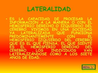 LATERALIDAD
• ES LA CAPACIDAD DE PROCESAR LA
  INFORMACIÓN A LA MANERA O CON EL
  HEMISFERIO DERECHO O IZQUIERDO DEL
  CEREBRO. VIVIMOS EN UNA SOCIEDAD
  YA   LATERALIZADA   QUE    FUNCIONA
  PREDOMINANTEMENTE        CON      EL
  HEMISFERIO IZQUIERDO DEL CEREBRO
  QUE ES EL QUE PIENSA, EL QUE SIENTE
  ES   EL  HEMISFERIO   DERECHO    DEL
  CEREBRO.   LOS    INDIVIDUOS    VAN
  LATERALIZÁNDOSE COMO A LOS SIETE
  AÑOS DE EDAD.
 