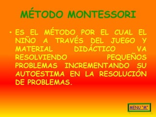 MÉTODO MONTESSORI
• ES EL MÉTODO POR EL CUAL EL
  NIÑO A TRAVÉS DEL JUEGO Y
  MATERIAL      DIDÁCTICO    VA
  RESOLVIENDO          PEQUEÑOS
  PROBLEMAS INCREMENTANDO SU
  AUTOESTIMA EN LA RESOLUCIÓN
  DE PROBLEMAS.
 