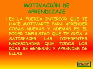 MOTIVACIÓN DE
       APRENDIZAJE
• ES LA FUERZA INTERIOR QUE TE
  HACE MOTIVARTE PARA APRENDER
  COSAS NUEVAS Y ADEMÁS ES EL
  PODER IMPULSIVO QUE TE GUÍA A
  SATISFACER   LAS   DIFERENTES
  NECESIDADES QUE TODOS LOS
  DÍAS SE GENERAN Y APRENDER DE
  ELLAS.
 