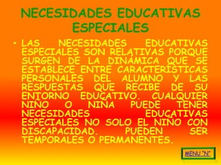 NECESIDADES EDUCATIVAS
       ESPECIALES
• LAS    NECESIDADES    EDUCATIVAS
  ESPECIALES SON RELATIVAS PORQUE
  SURGEN DE LA DINÁMICA QUE SE
  ESTABLECE ENTRE CARACTERÍSTICAS
  PERSONALES DEL ALUMNO Y LAS
  RESPUESTAS QUE RECIBE DE SU
  ENTORNO EDUCATIVO. CUALQUIER
  NIÑO    O   NIÑA   PUEDE   TENER
  NECESIDADES           EDUCATIVAS
  ESPECIALES NO SOLO EL NIÑO CON
  DISCAPACIDAD.     PUEDEN     SER
  TEMPORALES O PERMANENTES.
 