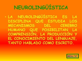 NEUROLINGÜÍSTICA
• LA NEUROLINGÜÍSTICA ES LA
  DISCIPLINA QUE ESTUDIA LOS
  MECANISMOS     DEL    CEREBRO
  HUMANO QUE POSIBILITAN LA
  COMPRENSIÓN, LA PRODUCCIÓN Y
  EL CONOCIMIENTO DEL LENGUAJE,
  TANTO HABLADO COMO ESCRITO.
 