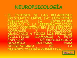 NEUROPSICOLOGÍA
• EL ESTUDIO DE LAS RELACIONES
  EXISTENTES ENTRE LAS FUNCIONES
  CEREBRALES,     LA    ESTRUCTURA
  PSÍQUICA Y LA SISTEMATIZACIÓN
  SOCIO COGNITIVA EN SUS ESPECTOS
  NORMALES      Y     PATOLÓGICOS,
  ABARCANDO A TODOS LOS PERIODOS
  EVOLUTIVOS. LLAMAMOS A ESTE
  ENFOQUE          NEUROPSICOLOGÍA
  DINÁMICA      INTEGRAL      PARA
  DIFERENCIARLA        DE       LA
  NEUROPSICOLOGÍA COGNITIVA.
 