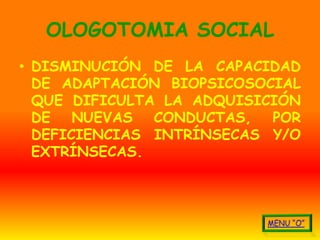 OLOGOTOMIA SOCIAL
• DISMINUCIÓN DE LA CAPACIDAD
  DE ADAPTACIÓN BIOPSICOSOCIAL
  QUE DIFICULTA LA ADQUISICIÓN
  DE NUEVAS CONDUCTAS, POR
  DEFICIENCIAS INTRÍNSECAS Y/O
  EXTRÍNSECAS.
 