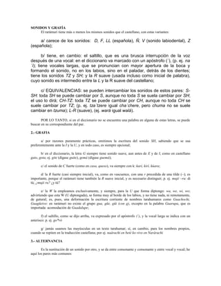 SONIDOS Y GRAFÍA
     El rarámuri tiene más o menos los mismos sonidos que el castellano, con estas variantes:

     a/ carece de los sonidos: D, F, LL (española), Ñ, V (sonido labiodental), Z
(española);

       b/ tiene, en cambio: el saltillo, que es una brusca interrupción de la voz
después de una vocal: en el diccionario va marcado con un apóstrofo (´), (p. ej. na
´i); tiene vocales largas, que se pronuncian con mayor apertura de la boca y
formando el sonido, no en los labios, sino en el paladar, detrás de los dientes;
tiene los sonidos TZ y SH; y la R suave (usada incluso como inicial de palabra),
cuyo sonido es intermedio entre la L y la R suave del castellano;

     c/ EQUIVALENCIAS: se pueden intercambiar los sonidos de estos pares: S-
SH: toda SH se puede cambiar por S, aunque no toda S se suela cambiar por SH;
el uso lo dirá; CH-TZ: toda TZ se puede cambiar por CH, aunque no toda CH se
suele cambiar por TZ; (p. ej. tza´tzere igual cha´chere, pero chuma no se suele
cambiar en tzuma); L-R (suave), (ej. wará igual walá).

       POR LO TANTO, si en el diccionario no se encuentra una palabra en alguna de estas letras, se puede
buscar en su correspondiente del par.

2.- GRAFIA

       a/ por razones puramente prácticas, omitimos la escritura del sonido SH, sabiendo que se usa
preferentemente ante la I y la U, y en todo caso, es siempre opcional;

       b/ en el diccionario, la letra G siempre tiene sonido suave, aun antes de E y de I, como en castellano
gato, gota; ej. gite (dígase guite), gemá (dígase guemá);

       c/ el sonido de C fuerte (como en casa, queso), va siempre con k: karí, kirí, kúara;

       d/ la R fuerte (casi siempre inicial), va, como en vascuence, con una r precedida de una tilde (~); es
importante, porque el rarámuri tiene también la R suave inicial, y es necesario distinguir; p. ej. mujé ~ru: di
tú; ¿mujé ru? ¿y tú?

        e/ la W la empleamos exclusivamente, y siempre, para la U que forma diptongo: wa, we, wi, wo;
advirtiendo que esta W (U diptongada), se forma muy al borde de los labios, y no tiene nada, ni remotamente,
de gutural; es, pues, una deformación la escritura corriente de nombres tarahumares como Guachochi,
Guagüeivo: en rarámuri no existe el grupo gua, güe, güi (con g), excepto en la palabra Guarupa, que es
importada: acomodación de Guadalupe;

        f) el saltillo, como se dijo arriba, va expresado por el apóstrofo (´), y la vocal larga se indica con un
asterisco: p. ej. go*ró

      g/ jamás usamos las mayúsculas en un texto tarahumar; sí, en cambio, para los nombres propios,
cuando se repiten en la traducción castellana; por ej. naárachi en beté ko vivo en Narárachi

3.- ALTERNANCIA

       Es la sustitución de un sonido por otro, y se da entre consonante y consonante y entre vocal y vocal; he
aquí los pares más comunes:
 