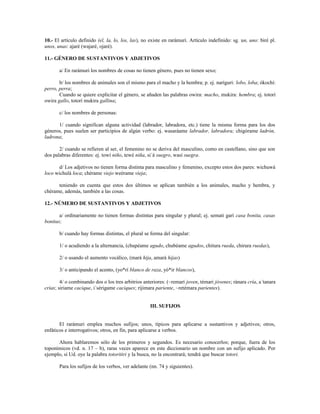 10.- El artículo definido (el, la, lo, los, las), no existe en rarámuri. Artículo indefinido: sg. un, uno: biré pl.
unos, unas: ajaré (wajaré, ojaré).

11.- GÉNERO DE SUSTANTIVOS Y ADJETIVOS

       a/ En rarámuri los nombres de cosas no tienen género, pues no tienen sexo;

       b/ los nombres de animales son el mismo para el macho y la hembra; p. ej. naríguri: lobo, loba; ókochí:
perro, perra;
       Cuando se quiere explicitar el género, se añaden las palabras owira: macho, mukira: hembra; ej. totorí
owira gallo, totorí mukira gallina;

       c/ los nombres de personas:

      1/ cuando significan alguna actividad (labrador, labradora, etc.) tiene la misma forma para los dos
géneros, pues suelen ser participios de algún verbo: ej. wasaráame labrador, labradora; chigórame ladrón,
ladrona;

       2/ cuando se refieren al ser, el femenino no se deriva del masculino, como en castellano, sino que son
dos palabras diferentes: ej. towí niño, tewé niña, si´á suegro, wasí suegra.

       d/ Los adjetivos no tienen forma distinta para masculino y femenino, excepto estos dos pares: wichuwá
loco wichulá loca; chérame viejo weérame vieja;

      teniendo en cuenta que estos dos últimos se aplican también a los animales, macho y hembra, y
chérame, además, también a las cosas.

12.- NÚMERO DE SUSTANTIVOS Y ADJETIVOS

       a/ ordinariamente no tienen formas distintas para singular y plural; ej. semati garí casa bonita, casas
bonitas;

       b/ cuando hay formas distintas, el plural se forma del singular:

       1/ o acudiendo a la alternancia, (chupéame agudo, chubéame agudos, chitura rueda, chirura ruedas),

       2/ o usando el aumento vocálico, (mará hija, amará hijas)

       3/ o anticipando el acento, (yo*rí blanco de raza, yó*ir blancos),

        4/ o combinando dos o los tres arbitrios anteriores: (~remarí joven, témari jóvenes; ránara cría, a´tanara
crías; siriame cacique, i´sérigame caciques; rijimara pariente, ~retémara parientes).


                                                    III. SUFIJOS


       El rarámuri emplea muchos sufijos; unos, típicos para aplicarse a sustantivos y adjetivos; otros,
enfáticos e interrogativos; otros, en fin, para aplicarse a verbos.

      Ahora hablaremos sólo de los primeros y segundos. Es necesario conocerlos; porque, fuera de los
toponímicos (vd. n. 17 – b), raras veces aparece en este diccionario un nombre con un sufijo aplicado. Por
ejemplo, si Ud. oye la palabra totoritiri y la busca, no la encontrará; tendrá que buscar totori.

       Para los sufijos de los verbos, ver adelante (nn. 74 y siguientes).
 
