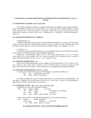 A. SUFIJOS DE CUALIDAD, PERTENENCIA, DETERMINATIVO, INSTRUMENTO, CAUSA Y
                                   LUGAR

13.- SUFIJOS DE CUALIDAD: -ti (-ir), -tiri (-riri):

       Estos sufijos se aplican a sustantivos y adjetivos, para indicar que aquello de que se trata tiene más o
menos esa cualidad; ejs. Okochí perro: okochiti nire era uno como perro; rinúi cangrejo: kamaroni ~rinúiriri
ju los camarones son a modo de cangrejos; ~reé piedra: ~reétiri kame es una como piedra; awá cuerno:
awatiri kame ~ripigá es un cuchillo como cuerno; ~rosákame blanco: ~rosakameti (~rosákamti) blanquecino,
blancuzco.

14.- SUFIJOS DE PERTENENCIA Y PRECIO

      a/ De pertenencia: -ra:
      se aplica al nombre de la cosa poseída, el cual va después del poseedor: mo´ó cabeza: cho´mari mo´ora
cabeza de venado; onó Padre: ansisko onorá el papá de Francisco; su*nú maíz: nejé su*núwara, nejé eyera
su*núwara mi maíz, maíz mío; maíz de mi madre, (en este ejemplo la sílaba –wa- es ligadura, vd. n. 4).

       b/ de Precio: -ra:
       no se aplica al nombre del número (de pesos, p. ej.), que indica el precio, sino al nombre de la moneda
en que se paga, o al interrogativo kípu, según los ejemplos siguientes:
       ¿kípura oná? --naó wenomira ¿cuánto de sal? --cuatro reales (wenomí real, e. d. 12.5 cvs: cuatro
reales igual 50 cvs.); marí sentábora ~reé cinco centavos de piedras; biré en pésora oná nakí. --¿mujé be
kípu? --biré pésora cho quiero un peso de sal. --¿y tú? --también un peso.

15.- SUFIJO DETERMINATIVO: --ra:
       úsase con un sentido determinativo, preciso, análogo al de estas expresiones: vino un hombre con su
hijo; el papá era alto, el hijo, gordo y chaparro; este es el hermano mayor; la mamá es aquella. Ej. onó
padre: mí wirí onorá allí está el papá; ronó pie, rónora el pie (en contraposición a otra parte del cuerpo).

16.- SUFIJO DE INSTRUMENTO Y CAUSA: --ti (-te):
       a/ se aplica al nombre del objeto que sirve de instrumento, y equivale al castellano con :
                   kusí    palo; kusiti (kusite) con un palo;
                   ~reté   piedra; ~reteti con una piedra;

       b/ se aplica al nombre de lo que es la causa, y equivale a por: ¿chí mu oraa we serana busírachi? –chí
oraa beráo…~rayénati ké re ¿por qué tienes tan rojos los ojos? –quién sabe… será por el sol; we gáréríame ju
pegro kúchiti ru Pedro es muy querido por los pequeños.

17.- SUFIJOS DE LUGAR: --chi, --rare, --rere, --bo, --na (--ina):
       a/ significan en, a, hacia, de, por, según el contexto:
         seká      mano sekachí sekárare                en la mano
                   ~reé     piedra ~reérere                     en la piedra, por el pedregal
                   a´ká     nariz a´kabó                        en la nariz
                   saté     arena satebó satérere satéina en la arena

       b/ estos mismos sufijos se usan para formar toponímicos, o sea, nombres de lugares:
         tona     columna           tónachi Los Pilares
                  wachó garza                wachochi        Las Garzas
                     uré fresno urérere uréina El Fresno

                  B. SUFIJOS ENFATICOS, ATENUATIVOS E INTERROGATIVOS;
 