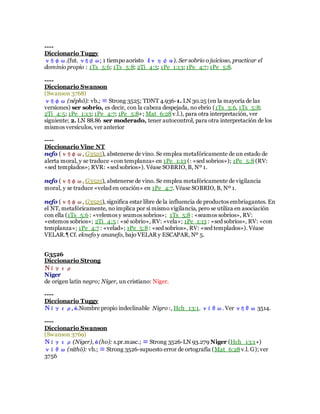 ----
Diccionario Tuggy
νήφω.(fut. νήψω; 1 tiempo aoristo ἔνηψα). Ser sobrio o juicioso, practicar el
dominio propio : 1Ts_5:6; 1Ts_5:8; 2Ti_4:5; 1Pe_1:13; 1Pe_4:7; 1Pe_5:8.
----
Diccionario Swanson
(Swanson 3768)
νήφω (nēphō): vb.; ≡ Strong 3525; TDNT 4.936-1. LN 30.25 (en la mayoría de las
versiones) ser sobrio, es decir, con la cabeza despejada, no ebrio (1Ts_5:6, 1Ts_5:8;
2Ti_4:5; 1Pe_1:13; 1Pe_4:7; 1Pe_5:8+; Mat_6:28v.l.), para otra interpretación, ver
siguiente; 2. LN 88.86 ser moderado, tener autocontrol, para otra interpretación de los
mismos versículos, ver anterior
----
Diccionario Vine NT
nefo (νήφω, G3525), abstenerse de vino. Se emplea metafóricamente de un estado de
alerta moral, y se traduce «con templanza» en 1Pe_1:13 (: «sed sobrios»); 1Pe_5:8(RV:
«sed templados»; RVR: «sed sobrios»). Véase SOBRIO, B, Nº 1.
nefo (νήφω, G3525), abstenerse de vino. Se emplea metafóricamente de vigilancia
moral, y se traduce «velad en oración» en 1Pe_4:7. Véase SOBRIO, B, Nº 1.
nefo (νήφω, G3525), significa estar libre de la influencia de productos embriagantes. En
el NT, metafóricamente, no implica por sí mismo vigilancia, pero se utiliza en asociación
con ella (1Ts_5:6 : «velemos y seamos sobrios»; 1Ts_5:8: «seamos sobrios», RV:
«estemos sobrios»; 2Ti_4:5 : «sé sobrio», RV: «vela»; 1Pe_1:13 : «sed sobrios», RV: «con
templanza»; 1Pe_4:7 : «velad»; 1Pe_5:8: «sed sobrios», RV: «sed templados»). Véase
VELAR.¶ Cf. eknefo y ananefo, bajo VELAR y ESCAPAR, Nº 5.
G3526
Diccionario Strong
Νίγερ
Níger
de origen latín negro; Níger, un cristiano: Niger.
----
Diccionario Tuggy
Νίγερ, ὁ.Nombre propio indeclinable Nigro :, Hch_13:1. νίθω. Ver νήθω 3514.
----
Diccionario Swanson
(Swanson 3769)
Νίγερ(Niger), ὁ (ho): s.pr.masc.; ≡ Strong 3526-LN 93.279 Niger (Hch_13:1+)
νίθω (nithō): vb.; ≡ Strong 3526-supuesto error de ortografía (Mat_6:28v.l. G); ver
3756
 