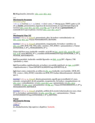 B) Maquinación, intención : 2Co_2:11; 2Co_10:5.
----
Diccionario Swanson
(Swanson 3784)
νόημα(noēma), ατος (atos), τό (to): s.neu.; ≡ Strong 3540; TDNT 4.960-1. LN
26.14 mente, pensamientos, esquemas de razonamientos, la capacidad psicológica de
razonar (2Co_3:14; 2Co_4:4; 2Co_11:3; Flp_4:7+); 2. LN 30.15pensamiento, el
contenido de lo que se piensa y razona (2Co_2:11; 2Co_10:5+)
----
Diccionario Vine NT
noema (νόημα, G3540), pensamiento, plan. Se traduce «entendimiento» en
2Co_3:14; 2Co_4:4. Véanse PENSAMIENTO, SENTIDO.
noema (νόημα, G3540), pensamiento, maquinación. Se traduce «sentidos» en
2Co_11:3 (RV, RVR; VM, VHA, LBA: «mentes»; NVI, RVR77: «pensamientos»). Véanse
ENTENDER, C, Nº 5, PENSAMIENTO, Nº 2.
Notas: (1) Para nous, traducido «sentido» en la RV en Luc_24:45; 1Co_14:19; Efe_4:17;
Col_2:18, véase MENTE, Nº 1, y también ENTENDIMIENTO bajo ENTENDER, C, Nº 4,
PENSAR, SENTIMIENTO.
(2) Para parabole, traducido «sentido figurado» en Heb_11:19 (RV: «figura»; VM:
«parábola»), véase .
(3) Pneumatikos, espiritualmente, se traduce «en sentido espiritual» en Apo_11:8(RV:
«espiritualmente»). Véase ESPIRITUALMENTE bajo ESPIRITUAL, B.
(4) Josué, como, conjunción, se utiliza en 2Ts_2:2, traducido «en el sentido» (RVR; RV,
VM: «como»; LBAy RVR77 coinciden con RVR; NVI traduce idiomáticamente «diciendo
que»).
noema (νόημα, G3540), denota pensamiento, aquello que es meditado (cf. noeo,
entender, comprender); de ahí, propósito, maquinación. Se traduce «maquinaciones» en
2Co_2:11; «entendimiento» en 2Co_3:14; 2Co_4:4; «pensamiento» en 2Co_10:5;
«sentidos» en 2Co_11:3; «pensamientos» en Flp_4:7. Véanse ENTENDIMIENTO, C,Nº 5,
PENSAMIENTO, SENTIDO.¶
noema (νόημα, G3540), propósito, artificio de la mente (relacionado con noeo, véase
Nº 1). Se traduce «pensamiento» en 2Co_10:5; Flp_4:7 : «pensamientos». Véanse
ENTENDIMIENTO bajo ENTENDER, C, Nº 5, SENTIDO.
G3541
Diccionario Strong
νόθος
nódsos
de afinidad incierta; hijo espúreo o ilegítimo: bastardo.
----
 