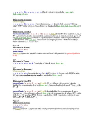νομοδιδάσκαλος, ου,ὁ. Maestro o intérprete de la ley : Luc_5:17;
Hch_5:34; 1Ti_1:7.
----
Diccionario Swanson
(Swanson 3791)
νομοδιδάσκαλος (nomodidaskalos), ου (ou), ὁ (ho): s.masc.; ≡ Strong
3547; TDNT 2.159-LN 33.248maestro de la Ley judía (Luc_5:17; Hch_5:34; 1Ti_1:7+)
----
Diccionario Vine NT
nomodidaskalos (νομοδιδάσκαλο, G3547), maestro de la ley (nomos, ley, y
Nº 1), con referencia a los maestros de la ley mosaica. Se usa en el mismo sentido que el Nº
1 (Luc_5:17; Hch_5:34); también de aquellos que iban entre los cristianos profesando ser
instructores de la ley (1Ti_1:7), traducido en los tres pasajes como «doctores de la Ley».
Véase también LEY, MAESTRO.¶
G3548
Diccionario Strong
νομοθεσία
nomodsesía
de G3550: legislación (específicamente institución del código mosaico): promulgación de
la ley.
----
Diccionario Tuggy
νομοθεσία, ας, ἡ. Legislación, código de leyes : Rom_9:4.
----
Diccionario Swanson
(Swanson 3792)
νομοθεσία(nomothesia), ας (as), ἡ (hē): s.fem.; ≡ Strong 3548; TDNT 4.1089-
LN 33.339 promulgación de una ley, legislación (Rom_9:4+)
----
Diccionario Vine NT
nomothesia (νομοθεσία, G3548), (Nº 1, y tithemi, colocar, poner) denota
legislación, promulgación de la ley (Rom_9:4 : «la promulgación de la ley»). Véase, y cf. B,
Nº 1.¶
nomothesia (νομοθεσία, G3548), denota legislación, promulgación de leyes
(nomos, ley, y tithemi, poner, colocar), Rom_9:4 : «la promulgación de la Ley» (RV: «data
de la Ley»; VM igual que RVR; Besson: «legislación»; NVI: «legislación recibida»). véase
LEY, A, Nº 2.¶ Cf. LEY, B, Nº 1.
G3549
Diccionario Strong
νομοθετέω
nomodsetéo
de G3550; legislar, i.e. (pasivamente) tener (las) promulgaciones (mosaicas) impuestas,
 