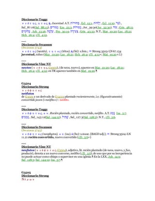 Diccionario Tuggy
νεότης, ητος, ἡ. Juventud. A.T. ‫ֹׁשרּוָב‬‫ם‬ , Ecl_12:1. ‫ֹדרב‬‫ל‬ָ‫ב‬ , Ecl_11:10. ‫ָּו‬‫ע‬ְ ‫ר‬ ,
Sal_87:16(Sal_88:15). ‫בב‬ ִ‫ֹערּו‬‫ר‬ Eze_23:3. ‫ֹערּוָב‬‫ר‬ , Jer_39:30(Jer_32:30). ‫עָד‬ , Gén_48:15.
‫ילרּוִבב‬‫ע‬ , Job_13:26. ‫ע‬ָ‫ֹּו‬‫ל‬ָ‫ע‬ , Pro_30:19. ‫ע‬ ָ‫ִבּו‬‫ע‬ֹ‫ר‬ , Gén_43:33. N.T., Mar_10:20; Luc_18:21;
Hch_26:4; 1Ti_4:12.
----
Diccionario Swanson
(Swanson 3744)
νεότης (neotēs), τητος (tētos), ἡ (hē): s.fem.; ≡ Strong 3503-LN 67.154
juventud, niñez (Mar_10:20; Luc_18:21; Hch_26:4; 1Ti_4:12+; Mat_19:20 v.l.)
----
Diccionario Vine NT
neotes (νεότης, G3503), (de neos, nuevo), aparece en Mar_10:20; Luc_18:21;
Hch_26:4; 1Ti_4:12; en TR aparece también en Mat_19:20.¶
G3504
Diccionario Strong
νεόφυτος
neófutos
de G3501 y un derivado de G5453; plantado recientemente, i.e. (figurativamente)
convertido joven («neófito») : neófito.
----
Diccionario Tuggy
νεόφυτος, ον. Reciénplantado, recién convertido, neófito. A.T. ‫ָע‬‫ט‬ֶ‫ר‬ Isa_5:7.
‫ִבב‬‫ע‬ִ‫ט‬ֹ‫ר‬ , Sal_143:12(Sal_144:12). ‫ִבל‬‫ב‬ָ‫ח‬ , Sal_127:3(Sal_128:3). N.T., 1Ti_3:6.
----
Diccionario Swanson
(Swanson 3745)
νεόφυτος (neophytos), ου (ou), ὁ (ho): s.masc. [BAGD adj.]; ≡ Strong 3504-LN
11.21 recién convertido, nuevo convertido (1Ti_3:6+)
----
Diccionario Vine NT
neofutos (νεόφυτος,G3504), adjetivo, lit. recién plantado (de neos, nuevo, y fuo,
producir), denota a un nuevo converso, neófito (1Ti_3:6),de uno que por su inexperiencia
no puede actuar como obispo o supervisor en una iglesia.¶ En la LXX, Job_14:9;
Sal_128:3; Sal_144:12; Isa_5:7.¶
G3505
Diccionario Strong
Νέρων
 