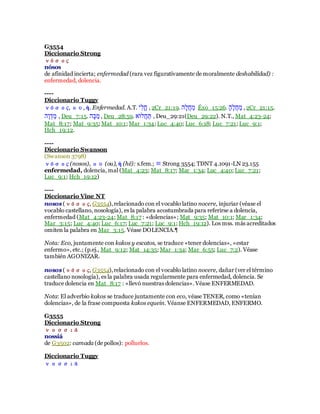 G3554
Diccionario Strong
νόσος
nósos
de afinidad incierta; enfermedad (rara vez figurativamente de moralmente deshabilidad) :
enfermedad, dolencia.
----
Diccionario Tuggy
νόσος, ου, ἡ. Enfermedad. A.T. ‫ִב‬‫ל‬ִ‫ׁש‬ , 2Cr_21:19. ‫ָע‬‫ל‬‫י‬‫ׁש‬ָ‫ּו‬ Éxo_15:26. ‫א‬ָ‫ע‬ֶ‫ל‬‫י‬‫ׁש‬ָ‫ּו‬ , 2Cr_21:15.
‫ֶע‬‫ו‬ֹ‫ד‬ָ‫ּו‬ , Deu_7:15. ‫ָע‬ִָ‫ּו‬ , Deu_28:59. ַ‫ילר‬‫ׁש‬ָ‫ת‬ , Deu_29:21(Deu_29:22). N.T., Mat_4:23-24;
Mat_8:17; Mat_9:35; Mat_10:1; Mar_1:34; Luc_4:40; Luc_6:18; Luc_7:21; Luc_9:1;
Hch_19:12.
----
Diccionario Swanson
(Swanson 3798)
νόσος (nosos), ου (ou), ἡ (hē): s.fem.; ≡ Strong 3554; TDNT 4.1091-LN 23.155
enfermedad, dolencia, mal (Mat_4:23; Mat_8:17; Mar_1:34; Luc_4:40; Luc_7:21;
Luc_9:1; Hch_19:12)
----
Diccionario Vine NT
nosos (νόσος, G3554),relacionado con el vocablo latino nocere, injuriar (véase el
vocablo castellano, nosología), es la palabra acostumbrada para referirse a dolencia,
enfermedad (Mat_4:23-24; Mat_8:17 : «dolencias»; Mat_9:35; Mat_10:1; Mar_1:34;
Mar_3:15; Luc_4:40; Luc_6:17; Luc_7:21; Luc_9:1; Hch_19:12). Los mss. más acreditados
omiten la palabra en Mar_3:15. Véase DOLENCIA.¶
Nota: Eco, juntamente con kakos y escatos, se traduce «tener dolencias», «estar
enfermo», etc.; (p.ej., Mat_9:12; Mat_14:35; Mar_1:34; Mar_6:55; Luc_7:2). Véase
también AGONIZAR.
nosos (νόσος, G3554),relacionado con el vocablo latino nocere, dañar (ver el término
castellano nosología), es la palabra usada regularmente para enfermedad, dolencia. Se
traduce dolencia en Mat_8:17 : «llevó nuestras dolencias». Véase ENFERMEDAD.
Nota: El adverbio kakos se traduce juntamente con eco, véase TENER, como «tenían
dolencias», de la frase compuesta kakos equein. Véanse ENFERMEDAD, ENFERMO.
G3555
Diccionario Strong
νοσσιά
nossiá
de G3502: camada (de pollos): polluelos.
Diccionario Tuggy
νοσσιά
 