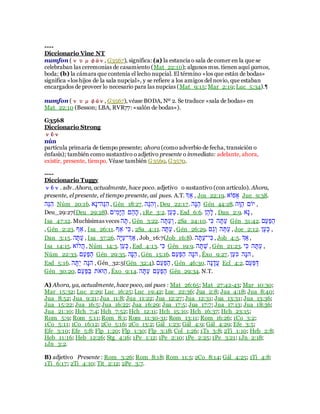----
Diccionario Vine NT
numfon (νυμφών, G3567), significa: (a) la estancia o sala de comer en la que se
celebraban las ceremonias de casamiento (Mat_22:10); algunos mss. tienen aquí gamos,
boda; (b) la cámara que contenía el lecho nupcial. El término «los que están de bodas»
significa «los hijos de la sala nupcial», y se refiere a los amigos del novio, que estaban
encargados de proveer lo necesario para las nupcias (Mat_9:15; Mar_2:19; Luc_5:34).¶
numfon (νυμφών, G3567), véase BODA, Nº 2. Se traduce «sala de bodas» en
Mat_22:10 (Besson; LBA, RVR77: «salón de bodas»).
G3568
Diccionario Strong
νῦν
nún
partícula primaria de tiempo presente; ahora (como adverbio de fecha, transición o
énfasis); también como sustantivo o adjetivo presente o inmediato: adelante, ahora,
existir, presente, tiempo. Véase también G3569, G3570.
----
Diccionario Tuggy
νῦν. adv. Ahora, actualmente, hace poco. adjetivo o sustantivo (con artículo). Ahora,
presente, el presente, el tiempo presente, así pues. A.T. ‫א‬ַָ , Jos_22:19. ַָ‫ֵַּח‬ Jue_9:38.
‫ֵּע‬‫נ‬ִ‫ע‬ Núm_20:16. ַָ‫ר‬ֵּ‫ֵּע‬‫נ‬ִ‫ע‬ , Gén_18:27. ‫ֵּע‬‫נ‬ִ‫ע‬ֹ‫ו‬, Deu_22:17. ‫ָע‬‫נ‬ֵּ‫ע‬ Gén_44:28. ‫ֶע‬‫ר‬ָ‫ע‬ ‫בָב‬ ,
Deu_29:27(Deu_29:28). ‫בב‬ִ‫ָּו‬ִָ‫ע‬ ‫ֵּב‬‫ע‬ָ‫ע‬ , 1Re_3:2. ‫ָק‬‫ע‬ִֹ, Esd_6:6. ‫ֵּק‬‫ע‬ָ‫ל‬ , Dan_2:9. ַָ‫ר‬ ,
Isa_47:12. Muchísimas veces ‫ע‬ָ‫ת‬ , Gén_3:22. ‫ע‬ָ‫ָת‬‫ע‬ֹ‫ו‬, 2Sa_24:10. ‫ִב‬ִ ‫ע‬ָ‫ָת‬‫ע‬ Gén_31:42. ‫ָב‬‫ע‬ָ‫י‬ָ‫ע‬
, Gén_2:23. ‫ףט‬ , Isa_26:11. ‫ףט‬ ‫ִב‬ִ, 2Sa_4:11. ‫ָתָע‬‫ע‬ , Gén_26:29. ‫ָב‬‫ג‬ֹ‫ו‬ ‫ע‬ָ‫ָת‬‫ע‬ , Joe_2:12. ‫ָק‬‫ע‬ִֹ ,
Dan_3:15. ‫ָתָע‬‫ע‬ , Isa_37:26. ‫ָע‬ִָ‫ע‬ֵּ‫א‬ַָ , Job_16:7(Job_16:8). ‫ע‬ָ‫ָת‬‫ע‬ֵּ‫ִב‬ִ , Job_4:5. ‫ַָא‬ ,
Isa_14:15. ַָ‫יל‬‫ע‬ , Núm_14:3. ‫ָק‬‫ע‬ִֹ , Esd_4:13. ‫ִב‬ִ Gén_19:9. ‫ע‬ָ‫ת‬ָ‫ח‬ , Gén_21:23. ‫ִב‬ִ ‫ע‬ָ‫ָת‬‫ע‬ ,
Núm_22:33. ‫ָב‬‫ע‬ָ‫י‬ָ‫ע‬ Gén_29:35. ‫ָע‬‫נ‬ֵּ‫ע‬ , Gén_15:16. ‫ָב‬‫ע‬ָ‫י‬ָ‫ע‬ ‫ָע‬‫נ‬‫ע‬ , Éxo_9:27. ‫ָק‬‫ע‬ִ ‫ָע‬‫נ‬‫ע‬ ,
Esd_5:16. ‫ע‬ָ‫ָת‬‫ב‬ ‫ָע‬‫נ‬‫ע‬ , Gén_32:5(Gén_32:4). ‫ָב‬‫ע‬ָ‫י‬ָ‫ע‬ , Gén_46:30. ‫ָע‬‫נ‬ֶ‫יד‬‫ע‬ Ecl_4:2. ‫ֵּב‬‫ע‬ָ‫י‬ָ‫ן‬
Gén_30:20. ‫ָב‬‫ע‬ָ‫י‬ָ‫ם‬ ‫ְב‬ ַ‫ָר‬‫ע‬ , Éxo_9:14. ‫ע‬ָ‫ָת‬‫ע‬ ‫ָב‬‫ע‬ָ‫י‬ָ‫ע‬ Gén_29:34. N.T.
A) Ahora, ya, actualmente, hace poco, así pues : Mat_26:65; Mat_27:42-43; Mar_10:30;
Mar_15:32; Luc_2:29; Luc_16:25; Luc_19:42; Luc_22:36; Jua_2:8; Jua_4:18; Jua_8:40;
Jua_8:52; Jua_9:21; Jua_11:8; Jua_11:22; Jua_12:27; Jua_12:31; Jua_13:31; Jua_13:36;
Jua_15:22; Jua_16:5; Jua_16:22; Jua_16:29; Jua_17:5; Jua_17:7; Jua_17:13; Jua_18:36;
Jua_21:10; Hch_7:4; Hch_7:52; Hch_12:11; Hch_15:10; Hch_16:37; Hch_23:15;
Rom_5:9; Rom_5:11; Rom_8:1; Rom_11:30-31; Rom_13:11; Rom_16:26; 1Co_3:2;
1Co_5:11; 1Co_16:12; 2Co_5:16; 2Co_13:2; Gál_1:23; Gál_4:9; Gál_4:29; Efe_3:5;
Efe_3:10; Efe_5:8; Flp_1:20; Flp_1:30; Flp_3:18; Col_1:26; 1Ts_3:8; 2Ti_1:10; Heb_2:8;
Heb_11:16; Heb_12:26; Stg_4:16; 1Pe_1:12; 1Pe_2:10; 1Pe_2:25; 1Pe_3:21; 1Jn_2:18;
1Jn_3:2.
B) adjetivo Presente : Rom_3:26; Rom_8:18; Rom_11:5; 2Co_8:14; Gál_4:25; 1Ti_4:8;
1Ti_6:17; 2Ti_4:10; Tit_2:12; 2Pe_3:7.
 