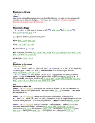 Diccionario Strong
ξένος
xénos
aparentemente palabra primaria; extranjero (literalmente extranjero o figurativamente
novel) ; por implicación huésped o (viceversa) que entretiene: extranjero, extraño,
forastero, hospedar, ajeno, desconocido.
----
Diccionario Tuggy
ξένος, ἠ, ον. Extranjero, forastero. A.T. ‫ׁש‬ ָ‫בּו‬ 2Sa_12:4. ‫ֵּּו‬‫ל‬, Job_31:32. ‫ב‬ ִ‫ֹּו‬‫כ‬ָ‫ר‬ ,
Rut_2:10. ַ ָ‫ּו‬ָ‫ן‬ 1Sa_9:13. N.T.
A) adjetivo Extraño, sorprendente, raro.
1) lit.: Hch_17:18; Heb_13:9.
2) fig.: Efe_2:12; 1Pe_4:12.
B) sustantivo. ὁ ζένος =
1) Extranjero, forastero : Mat_25:35; Mat_25:38; Mat_25:43-44; Mat_27:7; Hch_17:21;
Efe_2:18; Heb_11:13; 3Jn_1:5.
2) Huésped : Rom_16:23.
----
Diccionario Swanson
(Swanson 3828)
ξένος (xenos), η (ē), ον (on): adj. [ver ξένος (xenos), ου (ou), ὁ (ho), siguiente];
≡ Strong 3581; TDNT 5.1-LN 28.34 desconocido, extraño, extranjero, foráneo
(Hch_17:18; Heb_13:9; 1Pe_4:12+)
ξένος (xenos), ου (ou), ὁ (ho): s.masc. [BAGD adj.] [servido por 3828]; ≡ Strong
3581-1. LN 34.60 anfitrión, alguien que muestra hospitalidad (Rom_16:23+); 2. LN
11.73 extraño, extranjero, forastero (Mat_25:35, Mat_25:38, Mat_25:43-44; Mat_27:7;
Hch_17:21; Efe_2:12, Efe_2:19; Heb_11:13; 3Jn_1:5+)
----
Diccionario Vine NT
xenos (ξένος, G3581), extraño; cf. con xenizo, en SORPRENDER, etc. Denota a un
forastero, desconocido; y se traduce «desconocido» en 3Jn_1:5 : Véanse EXTRANJERO,
FORASTERO, etc.
xenos (ξένος, G3581), además del significado de extranjero, extraño (véase
EXTRANJERO, EXTRAÑO, FORASTERO), denota una u otra de las partes ligadas por los
lazos de la hospitalidad: (a) el huésped (no en el NT); (b) el hospedador (Rom_16:23).
xenos (ξένος, G3581), extraño (véanse EXTRAÑAR(SE) EXTRAÑO, B, Nº 1, más
adelante). Denota extranjero, forastero (Mat_25:35, Mat_25:38, Mat_25:43-44 :
«forastero»; Mat_27:7 : «extranjeros»; Hch_17:21 : «extranjeros»; Efe_2:12 : «ajenos»,
Efe_2:19 : «extranjeros»; Heb_11:3 : «extranjeros», RV: «peregrinos»; 3Jn_1:5 :
 