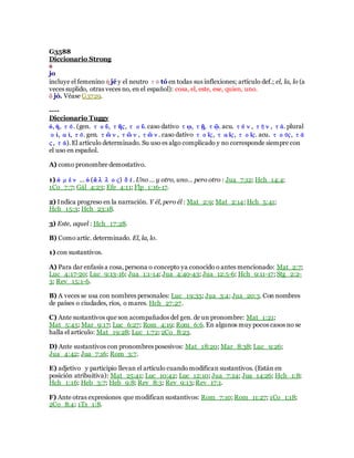 G3588
Diccionario Strong
ὁ
jo
incluye el femenino ἡ jé y el neutro τό tó en todas sus inflexiones; artículo def.; el, la, lo (a
veces suplido, otras veces no, en el español): cosa, el, este, ese, quien, uno.
ὅ jó. Véase G3729.
----
Diccionario Tuggy
ὁ, ἡ, τό. (gen. τοῦ, τῆς,τοῦ. caso dativo τῳ, τῇ, τῷ. acu. τόν, τήν, τά. plural
οἱ, αἱ, τό. gen. τῶν, τῶν, τῶν. caso dativo τοῖς, ταῖς, τοῖς. acu. τούς, τά
ς, τά).El artículo determinado. Su uso es algo complicado y no corresponde siempre con
el uso en español.
A) como pronombre demostativo.
1) ὁ μὲν … ὁ (ἄλλος) δέ. Uno … y otro, uno… pero otro : Jua_7:12; Hch_14:4;
1Co_7:7; Gál_4:23; Efe_4:11; Flp_1:16-17.
2) Indica progreso en la narración. Y él, pero él : Mat_2:9; Mat_2:14; Hch_5:41;
Hch_15:3; Hch_23:18.
3) Este, aquel : Hch_17:28.
B) Como artíc. determinado. El, la, lo.
1) con sustantivos.
A) Para dar enfasis a cosa, persona o concepto ya conocido o antes mencionado: Mat_2:7;
Luc_4:17-20; Luc_9:13-16; Jua_1:1-14; Jua_4:40-43; Jua_12:5-6; Hch_9:11-17; Stg_2:2-
3; Rev_15:1-6.
B) A veces se usa con nombres personales: Luc_19:35; Jua_3:4; Jua_20:3. Con nombres
de países o ciudades, ríos, o mares. Hch_27:27.
C) Ante sustantivos que son acompañados del gen. de un pronombre: Mat_1:21;
Mat_5:45; Mar_9:17; Luc_6:27; Rom_4:19; Rom_6:6. En algunos muy pocos casos no se
halla el artículo: Mat_19:28; Luc_1:72; 2Co_8:23.
D) Ante sustantivos con pronombres posesivos: Mat_18:20; Mar_8:38; Luc_9:26;
Jua_4:42; Jua_7:16; Rom_3:7.
E) adjetivo y participio llevan el artículo cuando modifican sustantivos. (Están en
posición atribuitiva): Mat_25:41; Luc_10:42; Luc_12:10; Jua_7:24; Jua_14:26; Hch_1:8;
Hch_1:16; Heb_3:7; Heb_9:8; Rev_8:3; Rev_9:13; Rev_17:1.
F) Ante otras expresiones que modifican sustantivos: Rom_7:10; Rom_11:27; 1Co_1:18;
2Co_8:4; 1Ts_1:8.
 
