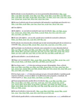 G) El artículo va con el sustantivo y no con su pronombre demostrativo: Mat_7:22;
Mat_7:25; Mat_8:13; Mat_9:22; Mat_9:31; Mat_10:19; Mat_11:25; Mat_12:1; Mat_14:1;
Mat_15:8; Mat_18:1; Mat_22:46; Mat_26:55; Mar_7:6; Mar_14:71; Luc_2:25; Luc_14:30;
Luc_15:24; Luc_15:30; Luc_18:11; Luc_23:4; Jua_9:24.
H) Se usa el artículo ante el caso nominativo del sustantivo o participio para hacerlo voc.:
Mat_7:23; Mat_11:26; Mar_5:41; Luc_8:54; Luc_11:39; Luc_18:13; Jua_19:3.
2) Con adjetivo
A) El adjetivo se convierte en sustantivo por usar el artículo: Mat_7:6; Mat_23:15;
Luc_16:25; Luc_18:27; Hch_16:11; Rom_1:19-20; Rom_8:3; 1Co_1:25; 1Co_1:27;
2Co_4:2; 2Co_5:4; Heb_7:7.
B) El neut. del adjetivo con su artíc. puede tomar sentido de sustantivo abstracto:
Rom_2:4; Rom_9:22; 1Co_7:35; 2Co_8:8; Flp_4:5.
C) El artículo con números dá a entender que se está mencionando parte de un número ya
conocido: Mat_18:12-13; Mat_20:24; Mar_10:41; Luc_15:4; Luc_17:17; Rev_17:10.
3) El participio con el artículo se entiende como sustantivo (o como cláusula relativa):
Mat_3:3; Mat_4:3; Mat_5:6; Mat_5:10; Mat_5:22; Mat_10:40; Mat_13:3; Mat_18:30;
Mat_18:34; Mar_4:14; Luc_6:29; Luc_8:5; Luc_9:7; Luc_18:9; Jua_15:23; Jua_16:13;
Rom_2:1; 1Co_1:28; 1Co_14:7; Gál_1:7; Col_2:8; 1Ts_3:5; Heb_11:28; 2Jn_1:7.
4) El modo infinitivo con el artículo neut.
A) Llega a ser un sustantivo: Mat_15:20; Mat_20:23; Mar_9:10; Mar_12:33; Luc_1:57;
Hch_27:20; Rom_7:18; Rom_13:8; 2Co_1:8; Heb_5:12; 1Pe_4:17.
B) Con el gen. neut. τοῦ (sin otra razónpor ser gen.) dá propósito. Para, a fin de :
Mat_2:13; Mat_3:13; Mat_11:1; Mat_13:3; Mat_24:45; Luc_1:77; Luc_2:24; Luc_8:5;
Luc_22:31; Luc_24:29; Hch_3:2; Hch_20:30; Rom_6:6; 1Co_10:13; 1Co_16:4; Gál_3:10;
Flp_3:10; Heb_10:7; Heb_11:5.
C) Con el gen. neut. τοῦ (sin otra razón por ser gen.) el modo infinitivo también puede
expresar resultado. A veces es difícil ver la diferencia entre proposito y resultado. De
manera quem, y : Mat_21:32; Hch_7:19; Rom_7:3; Heb_11:5.
5) Frases preposicionales pueden llevar el artículo: Mat_5:15; Mat_6:9; Mat_12:3;
Mat_25:41; Mar_3:21; Mar_4:10; Luc_2:39; Luc_10:7; Luc_22:49; Luc_24:19;
Luc_24:27; Hch_24:10; Hch_27:44; Rom_2:8; Rom_4:14; Rom_8:1; Rom_12:18;
Rom_15:17; Rom_16:1; Efe_6:21; Flp_1:27; Flp_2:23; Flp_4:22; Col_4:7; Heb_2:17;
Heb_5:1; Heb_13:24.
6) Se usa el artículo a veces con adv.: Mat_5:43; Mat_8:18; Mat_23:25; Mar_13:16;
Luc_19:4 : Jua_8:23; Hch_3:24; 2Co_13:2; Col_3:1-2; Col_4:9.
7) El artículo puede referir a varios sustantivos que se conectan con καί, uniéndolos así
 