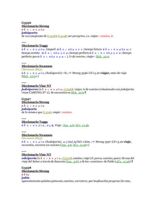 G3596
Diccionario Strong
ὁδοιπορέω
jodoiporéo
de un compuesto de G3598y G4198; ser peregrino, i.e. viajar: camino, ir.
----
Diccionario Tuggy
ὁδοιπορέω. (imperf. ὡδοιπόρουν; tiempo futuro ὁδοιπορήσω; 1
tiempo aoristo ὡδοιπόρησα; tiempo perfecto ὁδοιπεπόρηκα; tiempo
perfecto pas ὡδοιπόρημαι). Irde camino, viajar : Hch_10:9.
----
Diccionario Swanson
(Swanson 3844)
ὁδοιπορέω (hodoiporeō): vb.; ≡ Strong 3596-LN 15.20 viajar, estar de viaje
(Hch_10:9+)
----
Diccionario Vine NT
jodoiporeo (ὁδοιπορέω, G3596), viajar, ir de camino (relacionado con jodoiporia;
véase CAMINO,Nº 2). Se encuentra en Hch_10:9.¶
G3597
Diccionario Strong
ὁδοιπορία
jodoiporía
de lo mismo que G3596; viajar: camino.
----
Diccionario Tuggy
ὁδοιπορία, ας, ἡ. Viaje : Jua_4:6; 2Co_11:26.
----
Diccionario Swanson
(Swanson 3845)
ὁδοιπορία (hodoiporia), ας (as), ἡ (hē): s.fem.; ≡ Strong 3597-LN 15.20 viaje,
excursión, recorrer un camino (Jua_4:6; 2Co_11:26+)
----
Diccionario Vine NT
odoiporia (ὁδοιπορία, G3597), camino, viaje (cf. poros, camino,paso). Se usa del
viaje del Señor a través de Samaria (Jua_4:6), y de los «caminos» de Pablo (2Co_11:26).¶
G3598
Diccionario Strong
ὁδός
jodós
aparentemente palabra primaria; camino, carretera; por implicación progreso (la ruta,
 