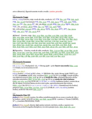acto o distancia); figurativamente modo o medio: camino, proceder.
----
Diccionario Tuggy
ὁδός, οῦ, ἡ.Camino, viaje, modo de vida, conducta. A.T. ‫ׁש‬ ָ‫ּו‬ְ ַ Pro_5:6. ‫ׁש‬ ָ‫בּו‬ ; Job_34:8.
‫ר‬ ֶ‫ּו‬ֶַ , Jer_14:18. Casi siempre ‫א‬ ֶ‫ּו‬ֶ‫ן‬ , Pro_5:21. ‫א‬ ָ‫ּו‬ָ‫ן‬ , Job_24:11. ‫ִבא‬‫ל‬ָ‫ע‬ , Job_29:6. ‫ָא‬‫ל‬‫י‬‫ע‬ָ‫ּו‬ ,
Jon_3:3. ‫ׁשרר‬ , Pro_22:13. ‫בָב‬ , Sal_36:18(Sal_37:18). ַָ‫ָא‬ָ‫ּו‬, Eze_27:3. ‫ָע‬‫ר‬ֵּ‫ע‬ָ‫ּו‬ , Miq_6:16.
‫ד‬ ָ‫ּוָּו‬ , Jer_31:5(Jer_48:5). ‫ָע‬‫ל‬ִ‫ע‬ֹ‫ּו‬ , Isa_7:3. ‫ָל‬‫ל‬ֹ‫ע‬ָ‫ּו‬, Isa_59:8. ‫ָע‬‫ו‬ֹ‫ר‬ִ‫ּו‬ ,
Sal_118:151(Sal_119:151). ‫ןָב‬ָ‫ּו‬ , 1Sa_26:13. ‫ָע‬‫ָא‬‫ִב‬‫ב‬ֹ‫ר‬ , Pro_8:20. ‫ׁשָָא‬ ֹ‫ּו‬ , ‫ָא‬ְ ‫ׁש‬ ֹ‫ּו‬ , Isa_59:14.
‫ע‬ֶ‫ד‬ָָ , 1Sa_27:7. ‫ָע‬‫ע‬ ָ‫ּו‬ Jer_23:14. N.T.
A) literal Camino, viaje : Mat_2:12; Mat_3:3; Mat_4:15; Mat_5:25; Mat_8:28;
Mat_10:5; Mat_10:10; Mat_11:10; Mat_13:4; Mat_15:32; Mat_20:17; Mat_20:30;
Mat_21:8; Mat_22:10; Mar_1:2-3; Mar_2:23; Mar_4:4; Mar_6:8; Mar_8:3; Mar_8:27;
Mar_10:32; Mar_10:46; Mar_10:52; Mar_11:8; Luc_1:76; Luc_2:44; Luc_3:4-5;
Luc_7:27; Luc_8:5; Luc_9:3; Luc_10:4; Luc_10:31; Luc_11:6; Luc_12:58; Luc_14:23;
Luc_18:35; Luc_19:36; Luc_24:32; Luc_24:35; Jua_1:23; Hch_1:12; Hch_8:36;
Hch_8:39; Hch_9:17; Hch_9:27; Hch_25:3; Hch_26:13; 1Ts_3:11; Heb_9:8; Rev_16:12.
B) figurativo Camino, modo de vida, conducta : Mat_7:13-14; Mat_21:32; Mat_22:16;
Mar_12:14; Luc_1:79; Luc_20:21; Jua_14:6; Hch_2:28; Hch_9:2; Hch_14:16; Hch_19:9;
Hch_19:23; Hch_22:4; Hch_24:14; Hch_24:22; Rom_3:16-17; Rom_11:33; 1Co_4:17;
Heb_3:10; Stg_1:8; Stg_5:20; 2Pe_2:2; 2Pe_2:21; Jud_1:11; Rev_15:3.
----
Diccionario Swanson
(Swanson 3846)
ὁδοποιέω (hodopoieō): vb.; ≡ Strong 3598+ 4160-hacer una senda (Mar_2:23
v.l. NA26); no se encuentra en LN
----
(Swanson 3847)
ὁδός (hodos), οῦ (ou), ἡ (hē): s.fem.; ≡ DBLHebr 784, 2006; Strong 3598; TDNT 5.42-
1. LN 1.99 camino, senda, ruta, carretera (Mat_2:12); 2. LN 15.19 viaje, cuando implica
una distancia mayor (Mar_6:8); 3. LN 41.16 modo de vida, extensión figurativa de las
entradas anterioires (Mat_21:32; 2Pe_2:21); 4. LN 41.35 modo de vida cristiano
(Hch_9:2; 1Co_4:17); 5. LN 81.28σαββάτουὁδός (sabbatou hodos), camino de un
día de reposo, la norma básica era de 2.000 codos, aproximadamente 850 metros
(Hch_1:12+); 6. LN 77.7 κατασκευάζωτὴν ὁδόν(kataskeuazō tēn hodon),
preparar (Mat_11:10; Mar_1:2; Luc_7:27+); 7.LN 88.18εὐθεῖα ὁδός (eutheia
hodos), modo de vida recto (2Pe_2:15+)
----
Diccionario Vine NT
jodos (ὁδός, G3598), camino. Se utiliza metafóricamente de un curso o rumbo de vida, y
se traduce «secta» en la RV en Hch_9:2; Hch_24:22 (RVR: «camino»). Véanse CAMINO,
Nº 1, y también PROCEDER, VIAJE.
jodos (ὁδός, G3598), denota: (a) camino natural, carretera, senda, y aparece con
frecuencia en los Evangelios Sinópticos y en otros pasajes (p.ej., Hch_8:26; 1Ts_3:11;
 