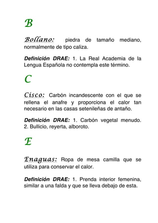 B
Bollano:        piedra de          tamaño   mediano,
normalmente de tipo caliza.

Definición DRAE: 1. La Real Academia de la
Lengua Española no contempla este término.


C
Cisco: Carbón incandescente con el que se
rellena el anafre y proporciona el calor tan
necesario en las casas setenileñas de antaño.

Definición DRAE: 1. Carbón vegetal menudo.
2. Bullicio, reyerta, alboroto.


E
Enaguas: Ropa de mesa camilla que se
utiliza para conservar el calor.

Definición DRAE: 1. Prenda interior femenina,
similar a una falda y que se lleva debajo de esta.
 