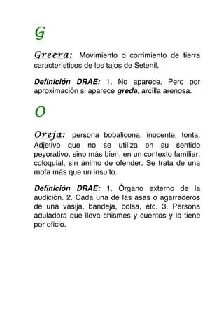G
Greera: Movimiento o corrimiento de tierra
característicos de los tajos de Setenil.

Definición DRAE: 1. No aparece. Pero por
aproximación si aparece greda, arcilla arenosa.


O
Oreja: persona bobalicona, inocente, tonta.
Adjetivo que no se utiliza en su sentido
peyorativo, sino más bien, en un contexto familiar,
coloquial, sin ánimo de ofender. Se trata de una
mofa más que un insulto.

Definición DRAE: 1. Órgano externo de la
audición. 2. Cada una de las asas o agarraderos
de una vasija, bandeja, bolsa, etc. 3. Persona
aduladora que lleva chismes y cuentos y lo tiene
por oficio.
 
