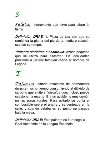 S
Soleta: Instrumento que sirve para labrar la
tierra.

Definición DRAE. 1. Pieza de tela con que se
remienda la planta del pie de la media o calcetín
cuando se rompe.

*Palabra sinónima a escardillo: Azada pequeña
que se utiliza para escardar. En localidades
próximas a Setenil también recibe el nombre de
Legona.


T
Tufarse: estado resultante de permanecer
durante mucho tiempo consumiendo el dióxido de
carbono que emite el “cisco”, y que, incluso puede
ocasionar la muerte. Era un accidente muy común
en las zonas rurales. Para evitarlo se ponía el
combustible sobre el anafre y se venteaba en la
calle, y cuando estaba en su punto se pasaba
bajo la mesa.

Definición DRAE: Esta palabra no la recoge la
Real Academia de la Lengua Española.
 