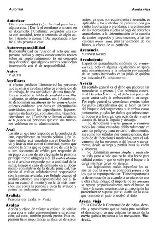 Autorizar Avería vieja
Autorizar
Dar a uno autoridad (v.) o facultad para hacer
alguna cosa. | Dar fe el escribano o notario en
un documento. | Confirmar, comprobar una co-
sa con autoridad, texto o sentencia de algún au-
tor. | Aprobar o abonar. | Dar importancia o lus-
tre a una persona o cosa.
Autorresponsabilidad
Responsabilidad en relación al acto que una
persona realiza y cuyas consecuencias recaen
sobre su propio patrimonio. Es un concepto
muy discutido, que algunos autores consideran
incompatible con el de responsabilidad.
Autos
V.AUTO
Auxiliares
A efectos jurídicos llámanse así las personas
que auxilian o ayudan a otras en el ejercicio de
un trabajo, de una actividad o de una función.
En ese sentido se habla de catedrático auxiliar
o adjunto, de obispo auxiliar, etc. | Asimismo,
se denominan auxiliares de los comerciantes
quienes colaboran con éstos en determinadas
actividades, como los dependientes, factores,
agentes mediadores, comisionistas, viajantes,
corredores. etc. | También se llaman auxiliares
de la justicia las personas que con sus funcio-
nes colaboran en su administración.
Aval
Escrito en que uno responde de la conducta de
otro, especialmente en materia política. | Su in-
terés jurídico está vinculado con el Derecho Ci-
vil y todavía más con el Comercial, puesto que
supone la firma que se pone al pie de una letra
u otro documento de crédito para responder de
su pago en caso de no efectuarlo la persona
principalmente obligada a él. El aval es absolu-
to si el avalista responde por la totalidad de la
suma, tiempo o caso determinado en el docu-
mento constitutivo de la deuda principal, ha-
ciendo al avalista solidariamente responsable
con la persona avalada, y es limitado cuando el
avalista establece una responsabilidad por él fi-
jada en cuanto al monto y no le da más dere-
chos que contra la persona a quien ha avalado y
contra los endosantes anteriores.
Avalista
Persona que avala. (v. AVAL.)
Avalúo
Acción y efecto de valorar o evaluar, de señalar
a una cosa el valor correspondiente a su estima-
ción, así como también ponerle precio. Esta ex-
presión tiene importancia jurídica en diversos
actos, ya que, por equivalente a tasación, es
aplicable a los contratos de préstamo con ga-
rantía hipotecaria o prendaria, a la estimación
de las mercaderías sujetas al pago de derechos
arancelarios, a la determinación de la cuantía
de ciertos impuestos y contribuciones, a las su-
cesiones mortis causa, para la valoración de los
bienes, a efectos de su partición.
Avenencia
V.CONCILIACION.
Avenimiento
Expresión generalmente sinónima de avenen-
cia (v.), pero en algunas legislaciones se aplica
más concretamente a la solución por acuerdo
de las partes interesadas en un juicio de quiebra
ya iniciado.(V. CONCORDATO.)
Avería
En sentido general es el daño que padecen las
mercaderías o géneros. | Con referencia concre-
ta al Derecho Marítimo, el daño que por cual-
quier causa sufre la embarcación o su carga.
Por regla general se consideran averías: todos
los gastos extraordinarios que se hacen en favor
del buque o del cargamento o de ambas cosas
juntamente, y todos los daños que sobrevienen
al buque o a la carga, con ocasión del viaje o
durante él, hasta la llegada y descarga.
Se denominan averías gruesas o comunes
todos los daños causados deliberadamente en
caso de peligro y para evitarlo o disminuirlo,
así como los sufridos por consecuencias, des-
pués de deliberaciones motivadas, para el sal-
vamento de las personas o del buque y carga-
mento, desde su carga y partida hasta su vuelta
y descarga.
Se denominan averías simples o particula-
res todo gasto o daño que no ha sido hecho para
utilidad común, y que se sufre por el buque o la
carga mientras duren los riesgos.
Las legislaciones suelen especificar los ca-
sos en que la avería se considera gruesa y en
los que se reputaparticular. Tiene importancia
la determinación de cuando la avería es de una
u otra clase, porque el importe de las comunes
se reparte proporcionalmente entre el buque, su
flete y la carga, mientras que el importe de las
particulares se soporta por el dueño de la cosa
que ocasionó el gasto o recibió el daño.
Avería vieja
En la Casa de la Contratación de Indias, dere-
cho y repartimiento que se hacía para satisfacer
el descubierto en que estaban las arcas de la
avería, gabela impuesta a los mercaderes (Dic.
Acad.).
 