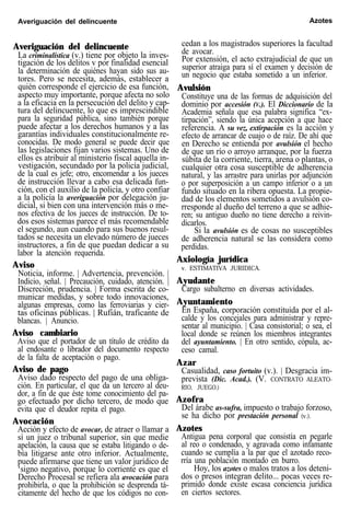 Averiguación del delincuente Azotes
Averiguación del delincuente
La criminalística (v.) tiene por objeto la inves-
tigación de los delitos v por finalidad esencial
la determinación de quiénes hayan sido sus au-
tores. Pero se necesita, además, establecer a
quién corresponde el ejercicio de esa función,
aspecto muy importante, porque afecta no solo
a la eficacia en la persecución del delito y cap-
tura del delincuente, lo que es imprescindible
para la seguridad pública, sino también porque
puede afectar a los derechos humanos y a las
garantías individuales constitucionalmente re-
conocidas. De modo general se puede decir que
las legislaciones fijan varios sistemas. Uno de
ellos es atribuir al ministerio fiscal aquella in-
vestigación, secundado por la policía judicial,
de la cual es jefe; otro, encomendar a los jueces
de instrucción llevar a cabo esa delicada fun-
ción, con el auxilio de la policía, y otro confiar
a la policía la averiguación por delegación ju-
dicial, si bien con una intervención más o me-
nos efectiva de los jueces de instrucción. De to-
dos esos sistemas parece el más recomendable
el segundo, aun cuando para sus buenos resul-
tados se necesita un elevado número de jueces
instructores, a fin de que puedan dedicar a su
labor la atención requerida.
Aviso
Noticia, informe. | Advertencia, prevención. |
Indicio, señal. | Precaución, cuidado, atención. |
Discreción, prudencia. | Forma escrita de co-
municar medidas, y sobre todo innovaciones,
algunas empresas, como las ferroviarias y cier-
tas oficinas públicas. | Rufián, traficante de
blancas. | Anuncio.
Aviso cambiario
Aviso que el portador de un título de crédito da
al endosante o librador del documento respecto
de la falta de aceptación o pago.
Aviso de pago
Aviso dado respecto del pago de una obliga-
ción. En particular, el que da un tercero al deu-
dor, a fin de que éste tome conocimiento del pa-
go efectuado por dicho tercero, de modo que
evita que el deudor repita el pago.
Avocación
Acción y efecto de avocar, de atraer o llamar a
sí un juez o tribunal superior, sin que medie
apelación, la causa que se estaba litigando o de-
bía litigarse ante otro inferior. Actualmente,
puede afirmarse que tiene un valor jurídico de
‘signo negativo, porque lo corriente es que el
Derecho Procesal se refiera ala avocación para
prohibirla, o que la prohibición se desprenda tá-
citamente del hecho de que los códigos no con-
cedan a los magistrados superiores la facultad
de avocar.
Por extensión, el acto extrajudicial de que un
superior atraiga para sí el examen y decisión de
un negocio que estaba sometido a un inferior.
Avulsión
Constituye una de las formas de adquisición del
dominio por accesión (V.). El Diccionario de la
Academia señala que esa palabra significa “ex-
tirpación”, siendo la única acepción a que hace
referencia. A su vez, extirpación es la acción y
efecto de arrancar de cuajo o de raíz. De ahí que
en Derecho se entienda por avulsión el hecho
de que un río o arroyo arranque, por la fuerza
súbita de la corriente, tierra, arena o plantas, o
cualquier otra cosa susceptible de adherencia
natural, y las arrastre para unirlas por adjunción
o por superposición a un campo inferior o a un
fundo situado en la ribera opuesta. La propie-
dad de los elementos sometidos a avulsión co-
rresponde al dueño del terreno a que se adhie-
ren; su antiguo dueño no tiene derecho a reivin-
dicarlos.
Si la avulsión es de cosas no susceptibles
de adherencia natural se las considera como
perdidas.
Axiología jurídica
v. ESTIMATIVA JURIDICA.
Ayudante
Cargo subalterno en diversas actividades.
Ayuntamiento
En España, corporación constituida por el al-
calde y los concejales para administrar y repre-
sentar al municipio. | Casa consistorial; o sea, el
local donde se reúnen los miembros integrantes
del ayuntamiento. | En otro sentido, cópula, ac-
ceso camal.
Azar
Casualidad, caso fortuito (v.). | Desgracia im-
prevista (Dic. Acad.). (V. CONTRATO ALEATO-
RIO, JUEGO.)
Azofra
Del árabe as-sufra, impuesto o trabajo forzoso,
se ha dicho por prestación personal (v.).
Azotes
Antigua pena corporal que consistía en pegarle
al reo o condenado, y agravada como infamante
cuando se cumplía a la par que el azotado reco-
rría una población montado en burro.
Hoy, los azotes o malos tratos a los deteni-
dos o presos integran delito... pocas veces re-
primido donde existe escasa conciencia jurídica
en ciertos sectores.
 