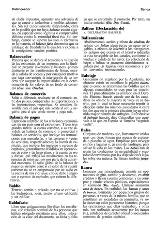 Balanceador Banca
de eludir impuestos, aparentar una solvencia de
que se carece o deslumbrar a posibles adquiren-
tes. Sin ser excesivamente malpensado, entra
en lo posible que no haya balance exacto algu-
no, en especial como legítima o comprensible
defensa contra la voracidad fiscal (v.). Sin em-
bargo, cuando se superan los usos o tolerancias
en la materia, el balance falso determina que se
califique de fraudulenta la quiebra y expone a
la consiguiente sanción punitiva.
Balanceador
Persona que se dedica al recuento y valuación
de las existencias de las empresas con la finali-
dad de preparar inventarios y balances, primor-
dialmente en las transferencias de firmas, entra-
da y salida de socios y por cualquier motivo
que haga conveniente la intervención de un ter-
cero que asegure la imparcialidad en la deter-
minación de los valores de un fondo de comer-
cio (Enc. Jur. Omeba).
Balanza de comercio
Saldo o diferencia resultante en el comercio en-
tre dos países, comparadas las exportaciones y
las importaciones respectivas. Se considera fa-
vorable para el país que más vende al otro y ne-
gativa para el que vende menos y paga más.
Balanza de pagos
Expresión contable de las relaciones económi-
cas de un país con el extranjero. Tiene tres
grandes rubros: la cuenta corriente, a su vez di-
vidida en balanza de comercio o comercial y
balanza de servicios, que incluye las transac-
ciones con mercaderfas, y las compras y ventas
de servicios, respectivamente; la cuenta de ca-
pitales, que incluye los ingresos y egresos de
capitales, generalmente divididos en operacio-
nes de corto y de largo plazo, y la cuenta de oro
y divisas, que refleja los movimientos en las te-
nencias de estos activos por parte de la autori-
dad monetaria. El saldo global de la balanza de
pagos es siempre cero; si el saldo de la cuenta
corriente no se ve compensado por un saldo en
la cuenta de oro y divisas, ello se debe a ingre-
sos o egresos de capitales que cubran la dife-
rencia.
Baldío
Terreno común o privado que no se cultiva. |
En Sudamérica, solar, predio urbano edificable
y sin edificar.
Baldufario
Libro que antiguamente llevaban los escriba-
nos, con relación nominal de las personas que
habían otorgado escrituras ante ellos, indica-
ción de la clase del documento, su fecha y folio
en que se encontraba el protocolo. Por tanto, un
índice notarial (Dic. Der. Usual).
Balfour (Declaración de)
v. DECLARACIÓN BALFOUR.
Balizamiento
Abalizamiento, acción y efecto de abalizar, de
señalar con balizas algún paraje en aguas nave-
gables, a efectos de advertir a los navegantes
los peligros que existen en el litoral o indicarles
la ruta navegable de los canales, conforme al
tonelaje y calado de las naves. La colocación de
boyas o balizas se encuentra detenidamente re-
gulada por las legislaciones nacionales y por
los convenios internacionales.
Balotaje
Galicismo no aceptado por la Academia, no
obstante existir en castellano la palabra balota,
que es como se denominan las bolillas que en
algunas comunidades se usan para las votacio-
nes. El procedimiento es utilizado en el Dere-
cho Electoral francés cuando uno de los candi-
datos no obtiene la mayoría de votos en su dis-
trito, por lo cual se hace necesario repetir la
elección entre los mismos candidatos o entre
los dos que en la primera elección hayan obte-
nido mayor número de sufragios. Refiriéndose
al balotaje francés, dice Cabanellas que equi-
vale a lo que en España se llamaba “segunda
vuelta”.
Balsa
Conjunto de maderas que, fuertemente unidas
unas con otras, forman una especie de explana-
da o plancha de agua. Empléase para navegar
en ríos y lagunas y, en caso de naufragio, para
salvar la vida en los mares. Las balsas han de
reunir las condiciones de navegabilidad y segu-
ridad determinadas por las disposiciones lega-
les sobre esa materia. Se llaman también janga-
das.
Banca
Comercio que principalmente consiste en ope-
raciones de giro, cambio y descuento, en abrir
créditos y llevar cuentas corrientes, y en com-
prar y vender efectos públicos, especialmente
en comisión (Dic. Acad.). Llámase asimismo
casa de banca. En realidad, las bancas y casas
de banca, formadas por pequeños grupos de
personas, a veces de la misma familia, que se
constituían en sociedades en comandita, ya só-
lo tienen un valor puramente histórico, porque
las operaciones que ellas realizaban, y otras
más, son realizadas actualmente por los bancos
(v.), entidades de carácter oficial o sociedades
anónimas de grandes capitales.
 