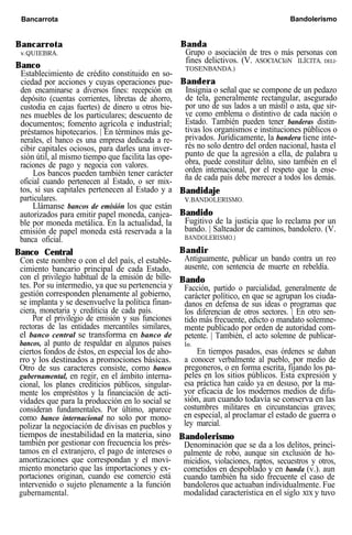 Bancarrota Bandolerismo
Bancarrota
v.QUIEBRA.
Banco
Establecimiento de crédito constituido en so-
ciedad por acciones y cuyas operaciones pue-
den encaminarse a diversos fines: recepción en
depósito (cuentas corrientes, libretas de ahorro,
custodia en cajas fuertes) de dinero u otros bie-
nes muebles de los particulares; descuento de
documentos; fomento agrícola e industrial;
préstamos hipotecarios. | En términos más ge-
nerales, el banco es una empresa dedicada a re-
cibir capitales ociosos, para darles una inver-
sión útil, al mismo tiempo que facilita las ope-
raciones de pago y negocia con valores.
Los bancos pueden también tener carácter
oficial cuando pertenecen al Estado, o ser mix-
tos, si sus capitales pertenecen al Estado y a
particulares.
Llámanse bancos de emisión los que están
autorizados para emitir papel moneda, canjea-
ble por moneda metálica. En la actualidad, la
emisión de papel moneda está reservada a la
banca oficial.
Banco Central
Con este nombre o con el del país, el estable-
cimiento bancario principal de cada Estado,
con el privilegio habitual de la emisión de bille-
tes. Por su intermedio, ya que su pertenencia y
gestión corresponden plenamente al gobierno,
se implanta y se desenvuelve la política finan-
ciera, monetaria y crediticia de cada país.
Por el privilegio de emisión y sus funciones
rectoras de las entidades mercantiles similares,
el banco central se transforma en banco de
bancos, al punto de respaldar en algunos países
ciertos fondos de éstos, en especial los de aho-
rro y los destinados a promociones básicas.
Otro de sus caracteres consiste, como banco
gubernamental, en regir, en el ámbito interna-
cional, los planes crediticios públicos, singular-
mente los empréstitos y la financiación de acti-
vidades que para la producción en lo social se
consideran fundamentales. Por último, aparece
como banco internacional no solo por mono-
polizar la negociación de divisas en pueblos y
tiempos de inestabilidad en la materia, sino
también por gestionar con frecuencia los prés-
tamos en el extranjero, el pago de intereses o
amortizaciones que correspondan y el movi-
miento monetario que las importaciones y ex-
portaciones originan, cuando ese comercio está
intervenido o sujeto plenamente a la función
gubernamental.
Banda
Grupo o asociación de tres o más personas con
fines delictivos. (V. ASOCIACIóN ILÍCITA, DELI-
TOSENBANDA.)
Bandera
Insignia o señal que se compone de un pedazo
de tela, generalmente rectangular, asegurado
por uno de sus lados a un mástil o asta, que sir-
ve como emblema o distintivo de cada nación o
Estado. También pueden tener banderas distin-
tivas los organismos e instituciones públicos o
privados. Jurídicamente, la bandera tiene inte-
rés no solo dentro del orden nacional, hasta el
punto de que la agresión a ella, de palabra u
obra, puede constituir delito, sino también en el
orden internacional, por el respeto que la ense-
ña de cada país debe merecer a todos los demás.
Bandidaje
V.BANDOLERISMO.
Bandido
Fugitivo de la justicia que lo reclama por un
bando. | Salteador de caminos, bandolero. (V.
BANDOLERISMO.)
Bandir
Antiguamente, publicar un bando contra un reo
ausente, con sentencia de muerte en rebeldía.
Bando
Facción, partido o parcialidad, generalmente de
carácter político, en que se agrupan los ciuda-
danos en defensa de sus ideas o programas que
los diferencian de otros sectores. | En otro sen-
tido más frecuente, edicto o mandato solemne-
mente publicado por orden de autoridad com-
petente. | También, el acto solemne de publicar-
lo.
En tiempos pasados, esas órdenes se daban
a conocer verbalmente al pueblo, por medio de
pregoneros, o en forma escrita, fijando los pa-
peles en los sitios públicos. Esta expresión y
esa práctica han caído ya en desuso, por la ma-
yor eficacia de los modernos medios de difu-
sión, aun cuando todavía se conserva en las
costumbres militares en circunstancias graves;
en especial, al proclamar el estado de guerra o
ley marcial.
Bandolerismo
Denominación que se da a los delitos, princi-
palmente de robo, aunque sin exclusión de ho-
micidios, violaciones, raptos, secuestros y otros,
cometidos en despoblado y en banda (v.). aun
cuando también ha sido frecuente el caso de
bandoleros que actuaban individualmente. Fue
modalidad característica en el siglo XIX y tuvo
 