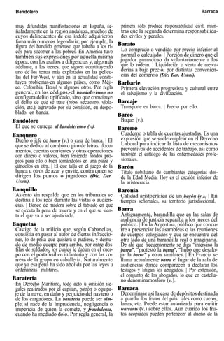 Bandolero Barraca
muy difundidas manifestaciones en España, se-
ñaladamente en la región andaluza, muchos de
cuyos delincuentes de esa índole adquirieron
fama más o menos legendaria; por ejemplo, la
figura del bandido generoso que robaba a los ri-
cos para socorrer a los pobres. En América tuvo
también sus expresiones por aquella misma
época, con los asaltos a diligencias y, algo más
adelante, a los trenes, que siguen constituyendo
uno de los temas más explotados en las pelícu-
las del Far-West, v aún en la actualidad consti-
tuyen problemas-en algunos países, como Méji-
co. Colombia. Brasil v algunos otros. Por regla
general, en los códigos,-el bandolerismo no
configura delito tipificado, sino que constituye
el delito de que se trate (robo, secuestro, viola-
ción, etc.), agravado por su comisión, en despo-
blado, en banda.
Bandolero
El que se entrega al bandolerismo (v.).
Banquero
Dueño o jefe de banco (v.) o casa de banca. | El
que se dedica al cambio o giro de letras, docu-
mentos, cuentas corrientes y otras operaciones
con dinero o valores, bien teniendo fondos pro-
pios para ello o bien tomándolos en una plaza y
dándolos en otra. | El que talla en el juego de la
banca u otros de azar y envite, contra quien se
dirigen los puntos o jugadores (Dic. Der.
Usual).
Banquillo
Asiento sin respaldo que en los tribunales se
destina a los reos durante las vistas o audien-
cias. | Banco de madera sobre el tablado en que
se ejecuta la pena de muerte y en el que se sien-
ta el que va a ser ajusticiado.
Baquetas
Castigo de la milicia que, según Cabanellas,
consistía en pasar al autor de ciertas infraccio-
nes, lo de prisa que quisiera o pudiese, y desnu-
do de medio cuerpo para arriba, por entre dos
filas de soldados, los cuales le daban en el cuer-
po con el portafusil en infantería y con las co-
rreas de la grupa en caballería. Naturalmente
que ya esa pena ha sido abolida por las leyes u
ordenanzas militares.
Baratería
En Derecho Marítimo, todo acto u omisión ile-
gales realizados por el capitán, patrón o equipa-
je de la nave, en daño y perjuicio del naviero o
de los cargadores. La baratería puede ser sim-
ple, si nace de la imprudencia, negligencia o
impericia de quien la comete, y fraudulenta,
cuando ha mediado dolo. Por regla general, la
primera sólo produce responsabilidad civil, mien-
tras que la segunda determina responsabilida-
des civiles y penales.
Barato
Lo comprado o vendido por precio inferior al
normal o calculado. | Porción de dinero que el
jugador ganancioso da voluntariamente a los
que lo rodean. | Liquidación o venta de merca-
derías a bajo precio, por distintas convenien-
cias del comercio (Dic. Der. Usual).
Barbarie
Primera elevación progresista y cultural entre
el salvajismo y la civilización.
Barcaje
Transporte en barca. | Precio por ello.
Barco
Buque (v.).
Baremo
Cuaderno o tabla de cuentas ajustadas. Es una
expresión que se suele emplear en el Derecho
Laboral para indicar la lista de mecanismos
preventivos de accidentes de trabajo, así como
también el catálogo de las enfermedades profe-
sionales.
Barón
Título nobiliario de cambiantes categorías des-
de la Edad Media. Hoy es el escalón inferior de
la aristocracia.
Baronía
Calidad aristocrática de un barón (v.). | En
tiempos señoriales, su territorio jurisdiccional.
Barra
Antiguamente, barandilla que en las salas de
audiencia de justicia separaba a los jueces del
público. | En la Argentina, público que concu-
rre a presenciar las asambleas o las reuniones
de cuerpos colegiados y que se encuentra del
otro lado de una barandilla real o imaginaria.
De ahí que frecuentemente se diga “intervino la
barra”, “protestó la barra”, “hubo que desalo-
jar la barra” y otras similares. | En Francia se
llama actualmente barra el lugar de la sala de
audiencias donde comparecen a declarar los
testigos y litigan los abogados. | Por extensión,
el conjunto de los abogados, lo que en castella-
no denominamosforo (v.).
Barraca
Denomínase así la casa de depósitos destinada
a guardar los frutos del país, tales como cueros,
lanas, etc. Puede estar autorizada para emitir
warrants (v.) sobre ellos. Aun cuando los fru-
tos acopiados pueden pertenecer al dueño de la
 