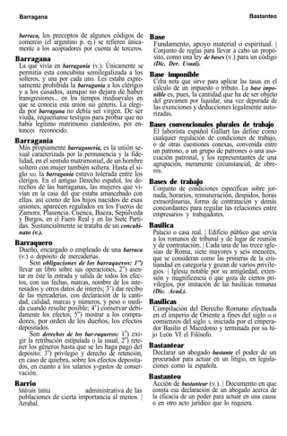Barragana Bastanteo
barraca, los preceptos de algunos códigos de
comercio (el argentino p. ej.) se refieren única-
mente a los acopiadores por cuenta de terceros.
Barragana
La que vivía en barraganía (v.). Únicamente se
permitía esta concubina semilegalizada a los
solteros, y una por cada uno. Les estaba expre-
samente prohibida la barraganía a los clérigos
y a los casados, aunque no dejara de haber
transgresiones... en los tiempos medioevales en
que se conocía esta unión sui géneris. La elegi-
da por barragana no debía ser virgen. De ser
viuda, requeríanse testigos para probar que no
había legítimo matrimonio ciandestino, por en-
tonces reconocido.
Barraganía
Más propiamente barraganería, es la unión se-
xual caracterizada por la permanencia y la fide-
lidad, en el sentido matrimonial, de un hombre
soltero con mujer también soltera. Hasta el si-
glo XIII, la barraganía estuvo tolerada entre los
clérigos. En el antiguo Derecho español, los de-
rechos de las barraganas, las mujeres que vi-
vían en la casa del que estaba amancebado con
ellas. así como de los hijos nacidos de esas
uniones, aparecen regulados en los Fueros de
Zamora. Plasencia. Cuenca, Baeza, Sepúlveda
y Burgos, en el Fuero Real y en las Siete Parti-
das. Sustancialmente se trataba de un concubi-
nato (v.).
Barraquero
Dueño, encargado o empleado de una barraca
(v.) o depósito de mercaderías.
Son obligaciones de los barraqueros: 1”)
llevar un libro sobre sus operaciones, 2”) asen-
tar en éste la entrada y salida de todos los efec-
tos, con sus fechas, marcas, nombre de los inte-
resados y otros datos de interés; 3’) dar recibo
de las mercaderías, con declaración de la canti-
dad, calidad, marcas y números, y peso o medi-
da cuando resulte posible; 4’) conservar debi-
damente los efectos; 5”) mostrar a los compra-
dores, por orden de los dueños, los efectos
depositados.
Son derechos de los bar-raqueros: 1o
) exi-
gir la retribución estipulada o la usual, 2o
) rete-
ner los géneros hasta que se les haga pago del
depósito; 3o
) privilegio y derecho de retención,
en caso de quiebra, sobre los efectos deposita-
dos, en cuanto a los salarios y-gastos de conser-
vación.
Barrio
Subdivisión histórica administrativa de las
poblaciones de cierta importancia al menos. |
Arrabal.
Base
Fundamento, apoyo material o espiritual. |
Conjunto de reglas para llevar a cabo un propó-
sito, como una ley de bases (v.) para un código
(Dic. Der. Usual).
Base imponible
Cifra neta que sirve para aplicar las tasas en el
cálculo de un impuesto o tributo. La base impo-
nible es, pues, la cantidad que ha de ser objeto
del gravamen por liquidar, una vez depurada de
las exenciones y deducciones legalmente auto-
rizadas.
Bases convencionales plurales de trabajo
El laborista español Gallart las define como
cualquier regulación de condiciones de trabajo,
o de otras cuestiones conexas, convenida entre
un patrono, o un grupo de patrones o una aso-
ciación patronal, y los representantes de una
agrupación, meramente circunstancial, de obre-
ros.
Bases de trabajo
Conjunto de condiciones específicas sobre jor-
nada, horarios, remuneración, despidos, horas
extraordinarias, forma de contratación y demás
concordantes para regular las relaciones entre
empresarios y trabajadores.
Basílica
Palacio o casa real. | Edificio público que servía
a los romanos de tribunal y de lugar de reunión
y de contratación. | Cada una de las trece igle-
sias de Roma, siete mayores y seis menores,
que se consideran como las primeras de la cris-
tiandad en categoría y gozan de varios privile-
gios. | Iglesia notable por su antigüedad, exten-
sión y magnificencia o que goza de ciertos pri-
vilegios, por imitación de las basílicas romanas
(Dic. Acad.).
Basílicas
Compilación del Derecho Romano efectuada
en el imperio de Oriente a fines del siglo IX o
comienzos del siglo X, iniciada por el empera-
dor Basilio el Macedonio y terminada por su hi-
jo León VI el Filósofo.
Bastantear
Declarar un abogado bastante el poder de un
procurador para actuar en un litigio, en legisla-
ciones como la española.
Bastanteo
Acción de bustantear (v.). | Documento en que
consta esa declaración de un abogado acerca de
la eficacia de un poder para actuar en una causa
o en otro acto jurídico que lo requiera.
 
