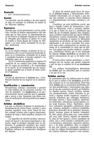 Bastardo Bebidas nocivas
Bastardo
v. HIJO EXTRAMATRIMONIAL.
Bastón
La conocida vara de madera o de otra materia
se erige en ocasiones en emblema de mando en
las funciones públicas.
Bastonero
Persona que, en las procesiones o en las cofra-
días, llevaba el bastón representativo del alto
cargo que en ellas ejercía. La denominación pa-
só en Francia al abogado elegido por la Orden
de Abogados para figurara su cabeza. Es lo que
en España se llama decano del Colegio de Abo-
gados, y en otros países, presidente de ese gre-
mio profesional.
Bautismo
Es, en la religión cristiana, el primero de los sa-
cramentos, por el cual la persona bautizada in-
gresa en el cristianismo, recibiendo así la gracia
y quedando borrados el pecado original y los
cometidos antes de su recepción.
En la Constitución argentina se requiere la
condición de ser católico para poder desempe-
ñar los cargos de presidente y de vicepresidente
de la nación. Se ha interpretado que ese requisi-
to queda cumplido por el hecho de haber recibi-
do el bautismo.
Bautizo
Acción de administrar el bautismo (v.). | Cele-
bración familiar de ese ingreso en el catolicis-
mo.
Beatificación y canonización
Procedimiento canónico encaminado a permitir
el culto público de las personas muertas “en
olor de santidad”. La beatificación es un pro-
nunciamiento menos solemne que la canoniza-
ción y previo a ésta. Solamente esta última con-
fiere la calificación oficial pontificia de santo o
santa.
Bebidas alcohólicas
Las que se obtienen mediante la destilación o
fermentación de ciertas frutas, cereales y otros
muchos vegetales: uvas, arroz, bayas de ene-
bro, cebada, ciruelas, pita o agrave americana,
melaza de cana y otros muchos, inclusive la
madera.
La ingestión de alcohol produce intoxica-
ciones de mayor o de menor importancia y du-
ración, según el producto utilizado para su ela-
boración, la graduación alcohólica que conten-
ga y, naturalmente, la cantidad que se ingiera.
También influyen las condiciones biológicas
del bebedor.
El abuso del alcohol puede llevar ala muer-
te, al delirium tremens, a determinadas enfer-
medades relacionadas con el órgano a que ata-
que (por ejemplo, la conocida cirrosis hepática)
y a degeneraciones nerviosas, mentales y se-
xuales.
Constituye un serio problema social, que
llevó a Estados Unidos de Norteamérica a pro-
hibir su fabricación, venta y consumo, median-
te la que se llamó ley seca (v.), prohibición que
hubo de ser levantada algunos años después,
pues el hábito multisecular de ingerir bebidas
alcohólicas resultó irreprimible, porque para
satisfacer la demanda se empezó la fabricación
clandestina de alcoholes de más baja calidad,
adulterados y de mayor toxicidad. Esa situa-
ción trajo como consecuencia un enorme au-
mento de la criminalidad en cierto tipo de deli-
tos. Esto aparte que muchos médicos, sociólo-
gos, criminalistas afirman que el uso moderado
de algunas bebidas alcohólicas no produce las
graves consecuencias de que se ha hecho men-
ción.
El tema ofrece interés penalístico y crimi-
nológico por las razones que quedan expuestas
y por las que se señalan en la voz alcoholismo
(v.)
Los códigos bromatológicos determinan
las bebidas que son admisibles para el consumo
y las que no lo son.
Bebidas nocivas
Se consideran tales las dañinas para la salud.
En lo que se refiere a las alcohólicas, se ha he-
cho examen en la voz precedente. Pero hay
otras bebidas que se encuentran prohibidas por
ser más perjudiciales e intoxicantes que algu-
nas de las que contienen alcohol, por habérse-
les añadido acetona, benzol, peridina, substan-
cias desnaturalizantes, ácidos minerales en ge-
neral y algunos ácidos orgánicos; esencias o
mezclas aromáticas que contengan nitrobenzol,
derivados nitrosos o bases pirídicas; edulcoran-
tes artificiales, substancias conservadoras, co-
mo ácido benzoico, bórico. fluorhídrico, salicí-
lico; colorantes agregados, substancias amar-
gas, irritantes, purgantes o drásticas prohibidas;
principios derivados de la pimienta, ñimento,
piretro, mostaza, granos de paraíso, coloquínti-
da, áloe, ajenjo, goma guta, sen, o que conten-
gan coca, nuez vómica, cápsulas de adormide-
ra, talas de San Ignacio; ciertas cantidades de
cobre, zinc y otros metales o metaloides noci-
vos (arsénico, antimonio, mercurio, plomo,
etc.), o de ácido cianhídrico. Bien se compren-
de que esta relación es puramente enunciativa,
ya que los códigos bromatológicos pueden te-
ner criterios diferentes respecto a esta cuestión.
 