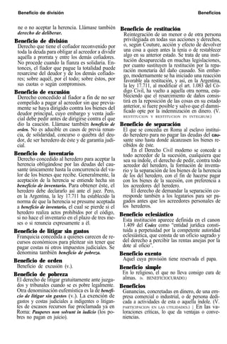 Beneficio de división Beneficios
ne o no aceptar la herencia. Llámase también
derecho de deliberar.
Beneficio de división
Derecho que tiene el cofiador reconvenido por
toda la deuda para obligar al acreedor a dividir
aquélla a prorrata y entre los demás cofiadores.
No procede cuando la fianza es solidaria. En-
tonces, el fiador que pague la totalidad puede
resarcirse del deudor y de los demás cofíado-
res; sobre aquél, por el todo; sobre éstos, por
sus cuotas o según compromisos.
Beneficio de excusión
Derecho concedido al fiador a fin de no ser
compelido a pagar al acreedor sin que previa-
mente se haya dirigido contra los bienes del
deudor principal, cuyo embargo y venta judi-
cial debe pedir antes de dirigirse contra el que
dio la caución. Llámase también beneficio de
orden. No es aducible en casos de previa renun-
cia, de solidaridad, concurso o quiebra del deu-
dor, de ser heredero de éste y de garantía judi-
cial.
Beneficio de inventario
Derecho concedido al heredero para aceptar la
herencia obligándose por las deudas del cau-
sante únicamente hasta la concurrencia del va-
lor de los bienes que recibe. Generalmente, la
aceptación de la herencia se entiende hecha sin
beneficio de inventario. Para obtener éste, el
heredero debe declararlo así ante el juez. Pero,
en la Argentina, la ley 17.711 ha establecido la
norma de que la herencia se presume aceptada
a beneficio de inventario, el cual se pierde si el
heredero realiza actos prohibidos por el código,
si no hace el inventario en el plazo de tres me-
ses o si renuncia expresamente a él.
Beneficio de litigar sin gastos
Franquicia concedida a quienes carecen de re-
cursos económicos para pleitear sin tener que
pagar costas ni otros impuestos judiciales. Se
denomina también beneficio de pobreza.
Beneficio de orden
Beneficio de excusión (v.).
Beneficio de pobreza
El derecho de litigar gratuitamente ante juzga-
dos y tribunales cuando se es pobre legalmente.
Otra denominación eufemística es la de benefi-
cio de litigar sin gastos (v.). La exención de
gastos y costas judiciales a indigentes o litigan-
tes de escasos recursos fue proclamada ya en
Roma: Pauperes non solvunt in iudicio (los po-
bres no pagan en juicio).
Beneficio de restitución
Reintegración de un menor o de otra persona
privilegiada en todas sus acciones y derechos,
o, según Couture, acción y efecto de devolver
una cosa a quien antes la tenía o de restablecer
algo en su anterior estado. Se trata de una insti-
tución desaparecida en muchas legislaciones,
por cuanto sustituyen la restitución por la repa-
ración monetaria del daño causado. Sin embar-
go, modernamente se ha iniciado una reacción
favorable ala restitución, y así, en la Argentina,
la ley 17.711, al modificar el art. 1.083 del Có-
digo Civil, ha vuelto a aquella otra norma, esta-
bleciendo que el resarcimiento de daños consis-
tirá en la reposición de las cosas en su estado
anterior, si fuere posible y salvo que el damni-
ficado opte por la indemnización en dinero. (V.
RESTITUCION Y RESTITUCION IN INTEGRUM.)
Beneficio de separación
El que se concedía en Roma al esclavo institui-
do heredero para no pagar las deudas del cau-
sante sino hasta donde alcanzasen los bienes re-
cibidos de éste.
En el Derecho Civil moderno se concede a
todo acreedor de la sucesión, cualquiera que
sea su índole, el derecho de pedir, contra todo
acreedor del heredero, la formación de inventa-
rio y la separación de los bienes de la herencia
de los del heredero, con el fin de hacerse pagar
con los bienes de la sucesión, con preferencia a
los acreedores del heredero.
El derecho de demandar la separación co-
rresponde también a los legatarios para ser pa-
gados antes que los acreedores personales de
los herederos.
Beneficio eclesiástico
Esta institución aparece definida en el canon
1.409 del Codex como “entidad jurídica consti-
tuida a perpetuidad por la competente autoridad
eclesiástica, que consta de un oficio sagrado y
del derecho a percibir las rentas anejas por la
dote al oficio”.
Beneficio exento
Aquel cuya provisión tiene reservada el papa.
Beneficio simple
En lo religioso, el que no lleva consigo cura de
almas. (v. BENEFICIOCURADO.)
Beneficios
Ganancias, concretadas en dinero, de una em-
presa comercial o industrial, o de persona dedi-
cada a actividades de esta o aquella índole. (V.
PARTICIPACION EN LAS UTILIDADES.) | En las va-
loraciones críticas, lo que da ventajas o conve-
niencias.
 