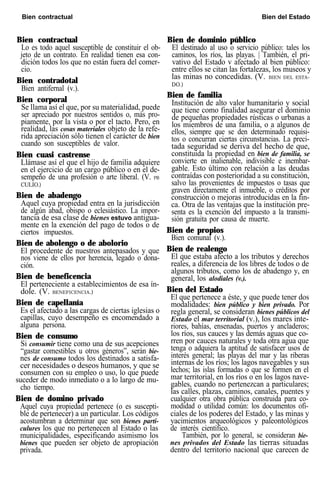 Bien contractual Bien del Estado
Bien contractual
Lo es todo aquel susceptible de constituir el ob-
jeto de un contrato. En realidad tienen esa con-
dición todos los que no están fuera del comer-
cio.
Bien contradotal
Bien antifernal (v.).
Bien corporal
Se llama así el que, por su materialidad, puede
ser apreciado por nuestros sentidos o, más pro-
piamente, por la vista o por el tacto. Pero, en
realidad, las cosas materiales objeto de la refe-
rida apreciación sólo tienen el carácter de bien
cuando son susceptibles de valor.
Bien cuasi castrense
Llámase así el que el hijo de familia adquiere
en el ejercicio de un cargo público o en el de-
sempeño de una profesión o arte liberal. (V. PB
CULIO.)
Bien de abadengo
Aquel cuya propiedad entra en la jurisdicción
de algún abad, obispo o eclesiástico. La impor-
tancia de esa clase de bienes estuvo antigua-
mente en la exención del pago de todos o de
ciertos impuestos.
Bien de abolengo o de abolorio
El procedente de nuestros antepasados y que
nos viene de ellos por herencia, legado o dona-
ción.
Bien de beneficencia
El perteneciente a establecimientos de esa ín-
dole. (V. BENEFICENCIA.)
Bien de capellanía
Es el afectado a las cargas de ciertas iglesias o
capillas, cuyo desempeño es encomendado a
alguna persona.
Bien de consumo
Si consumir tiene como una de sus acepciones
“gastar comestibles u otros géneros”, serán bie-
nes de consumo todos los destinados a satisfa-
cer necesidades o deseos humanos, y que se
consumen con su empleo o uso, lo que puede
suceder de modo inmediato o a lo largo de mu-
cho tiempo.
Bien de domino privado
Aquel cuya propiedad pertenece (o es suscepti-
ble de pertenecer) a un particular. Los códigos
acostumbran a determinar que son bienes parti-
culures los que no pertenecen al Estado o las
municipalidades, especificando asimismo los
bienes que pueden ser objeto de apropiación
privada.
Bien de dominio público
El destinado al uso o servicio público: tales los
caminos, los ríos, las playas. | También, el pri-
vativo del Estado v afectado al bien público:
entre ellos se citan las fortalezas, los museos y
las minas no concedidas. (V. BIEN DEL ESTA-
DO.)
Bien de familia
Institución de alto valor humanitario y social
que tiene como finalidad asegurar el dominio
de pequeñas propiedades rústicas o urbanas a
los miembros de una familia, o a algunos de
ellos, siempre que se den determinado requisi-
tos o concurran ciertas circunstancias. La preci-
tada seguridad se deriva del hecho de que,
constituida la propiedad en bien de familia, se
convierte en inalienable, indivisible e inembar-
gable. Esto último con relación a las deudas
contraídas con posterioridad a su constitución,
salvo las provenientes de impuestos o tasas que
graven directamente el inmueble, o créditos por
construcción o mejoras introducidas en la fin-
ca. Otra de las ventajas que la institución pre-
senta es la exención del impuesto a la transmi-
sión gratuita por causa de muerte.
Bien de propios
Bien comunal (v.).
Bien de realengo
El que estaba afecto a los tributos y derechos
reales, a diferencia de los libres de todos o de
algunos tributos, como los de abadengo y, en
general, los alodiales (v.).
Bien del Estado
El que pertenece a éste, y que puede tener dos
modalidades: bien público y bien privado. Por
regla general, se consideran bienes públicos del
Estado el mar territorial (v.), los mares inte-
riores, bahías, ensenadas, puertos y ancladeros;
los ríos, sus cauces y las demás aguas que co-
rren por cauces naturales y toda otra agua que
tenga o adquiera la aptitud de satisfacer usos de
interés general; las playas del mar y las riberas
internas de los ríos; los lagos navegables y sus
lechos; las islas formadas o que se formen en el
mar territorial, en los ríos o en los lagos nave-
gables, cuando no pertenezcan a particulares;
las calles, plazas, caminos, canales, puentes y
cualquier otra obra pública construida para co-
modidad o utilidad común: los documentos ofi-
ciales de los poderes del Estado, y las minas y
yacimientos arqueológicos y paleontológicos
de interés científico.
También, por lo general, se consideran bie-
nes privados del Estado las tierras situadas
dentro del territorio nacional que carecen de
 