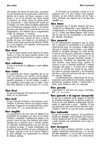 Bien dotal Bien incorporal
otro dueño; las minas de toda clase, sin perjui-
cio del dominio de los particulares sobre la su-
perficie de la tierra; los bienes vacantes o mos-
trencos y los de las personas que dejan vacante
su herencia; los muros, plazas de guerra, puen-
tes, ferrocarriles y toda construcción hecha por
el Estado, así como todos los bienes adquiridos
por el Estado por cualquier título, y las embar-
caciones que dieren en la costa de los ríos, sus
fragmentos y los objetos de su cargamento,
siendo de enemigos o corsarios.
La distinción entre esas dos clases de bie-
nes del Estado tiene, además de otros, el interés
jurídico de que, con respecto a la primera, el
Estado actúa como persona de Derecho Públi-
co, y con respecto a la segunda, como persona
de Derecho Privado.
Bien dotal
El que la mujer aporta como dote (v.) al matri-
monio y el que con igual carácter reciba o ad-
quiera durante él por herencia, legado o dona-
ción.
Bien enfitéutico
El que se concede en enfiteusis o censo enfitéu-
tico (v.).
Bien feudal
El constituido por tierras concedidas por el rey
o por los señores a sus vasallos, con la obliga-
ción, por parte de éstos, de guardar fidelidad a
aquellos, prestarles el servicio militar y acudir a
las asambleas convocadas por el señor. Tam-
bién solía abonarse a éste un canon. (V. FEUDO).
Bien fiscal
El que corresponde al Estado en su calidad de
titular de un patrimonio.
Bien foral
El que concede el dueño a otra persona, reser-
vándose el dominio directo por algún tiempo,
mediante el pago de un reconocimiento o pen-
sión anual. (V. FORO, como derecho real.)
Bien fungible
La característica de esta clase de bienes es su
posibilidad de reemplazo por otros de la misma
calidad y cantidad. Capitant los define, con
acierto, como los que, por hallarse sólo deter-
minados por su número, peso o medida, pueden
ser utilizados indiferentemente uno por otro pa-
ra realizar un pago. Y según Cabanellas, son
aquellos bienes muebles en que cualquiera de
la especie equivale a otro de la misma calidad y
de igual cantidad. Las legislaciones los definen
de manera análoga.
Es frecuente en la doctrina y hasta en la le-
gislación (art. 337 del Código Civil español,
imitador, en este defecto técnico, del de Napo-
león) confundir esta especie con la de bien con-
sumible (v.).
Bien futuro
El adquirido por el deudor después del naci-
miento de su obligación y que responde de su
cumplimiento, lo mismo que los bienes presen-
res (v.). Entre esos bienes futuros están inclui-
dos los que han de corresponder a una persona
por derecho hereditario.
Bien ganancial
En los ordenamientos legislativos que no admi-
ten o imponen la comunidad o la separación
matrimonial entre los cónyuges, el bien adqui-
rido por el marido o por la mujer, o por ambos,
durante la sociedad conyugal, en virtud de títu-
lo que no sea herencia, donación o legado, así
como los frutos de los bienes comunes o de los
propios de cada cónyuge percibidos durante el
matrimonio. También, los adquiridos por he-
chos fortuitos, como lotería, juego, apuesta. Su
esencia es que el dominio pertenece a ambos
cónyuges por igual, y, al morir uno o ambos
consortes, se dividen por mitad los que subsis-
tan entre el cónyuge supérstite y los herederos
del otro o entre los sucesores de uno y otro de
los esposos fallecidos.
La administración y disposición de los ga-
nanciales suele atribuirse al marido, aunque la
legislación moderna tiende a restricciones y
hasta cierto dualismo entre los cónyuges.
Bien gravado
Aquel sobre el cual pesa una carga o servidum-
bre. (V. BIENLIBRE.)
Bien ignorado o de ingreso entorpecido
El que no se adquiere hasta después de disuelta
la sociedad conyugal, por no haberse tenido no-
ticias de él o por haberse embarazado injusta-
mente su adquisición o goce. | También, el que
nos pertenece, pero del cual no tenemos cono-
cimiento, como en el caso del tesoro escondido.
Bien inalienable
El que no se puede enajenar. Tal prohibición
puede ser absoluta, como cuando está expresa-
mente dispuesta por la ley, o relativa, como
cuando necesita una autorización previa para su
enajenación.
Bien incorporal
El que no tiene existencia material; es una con-
cepción meramente intelectual que, a la inversa
del bien corporal (v.), no cae bajo la acción de
nuestros sentidos y no puede, en consecuencia,
 