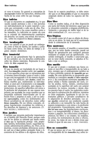 Bien indiviso Bien no consumible
ni verse ni tocarse. En general se conceptúan de
incorporales todos los derechos, abstracción
hecha de las cosas sobre las que recaigan.
Bien indiviso
El que se encuentra en condominio (v.), lo que
sucede cuando pertenece a dos o más personas
sin individualización de la parte material o con-
creta que corresponde a cada una de ellas. Pue-
de referirse tanto a las cosas muebles como a
las inmuebles. La indivisión en cuanto ala cosa
no se extiende ala indeterminación cuantitativa
del derecho: un cuarto, una mitad, dos tercios,
etc., sobre los respectivos bienes comunes.
Bien inembargable
Tiene ese carácter el que no puede ser embarga-
do, como el bien de familia, los sueldos y jorna-
les hasta cierto límite, los útiles de trabajo y al-
gunos enseres domésticos.
Bien inmaterial
El que no cae generalmente bajo la apreciación
de los sentidos; así, los derechos establecidos
sobre los objetos materiales. Representa lo con-
trario de bien corporal (v.).
Bien inmueble
El que no puede ser trasladado de un lugar a
otro. Los inmuebles pueden serlo: por naturale-
za, 0 sea aquellas cosas que se encuentran por
sí mismas inmovilizadas, como el suelo y todo
lo que está incorporado a él de manera orgáni-
ca, como los edificios; por destino, como los
bienes muebles que, manteniendo su individua-
lidad, se unen por el propietario a un inmueble
por naturaleza, con excepción, para algunas le-
gislaciones, de aquellos adheridos con miras a
la profesión del propietario de una manera tem-
poraria; por accesión, las cosas muebles que se
encuentran realmente inmovilizadas por su ad-
hesión física y perpetua al suelo, y por su carác-
ter representativo, como los instrumentos pú-
blicos acreditativos de derechos reales sobre
bienes inmuebles. De ese último concepto, al-
gunas legislaciones exceptúan los relativos a
los derechos de hipoteca y de anticresis. (V.
BIEN MUEBLE y SEMOVIENTE.)
Bien jurídico
Concepto que presenta particular importancia
en el ámbito del Derecho Penal, porque cada
uno de los delitos se entiende que atenta contra
el bien que la legislación protege: vida, propie-
dad, familia, honestidad, honor, seguridad na-
cional, administración pública, etc. Pero, en la
doctrina, existen profundas diferencias acerca
de cuál sea el bien jurídico protegido frente a la
comisión de los delitos o de algunos de ellos.
Fuera de su aspecto penalístico, se debe enten-
der que es un bien jurídico el que se encuentra
amparado dentro de todos los aspectos del De-
recho.
Bien libre
Como su nombre indica, el de libre disposición
por parte del titular del dominio; aquel que no
se encuentra sometido a ninguna prohibición,
limitación o gravamen de índole legal ni de ín-
dole contractual. (V. BIEN GRAVADO.)
Bien litigioso
Se conoce como tal el que es objeto de discu-
sión en un pleito. Se tiene por tal el cuestionado
desde la contestación de la demanda.
Bien mostrenco
En sentido amplio, el mueble o semoviente
que, por no tener dueño conocido, puede ser
objeto de apropiación por cualquier persona
mediante el simple acto de aprehensión. | En
sentido restringido, el mueble o semoviente que,
por no tener dueño conocido, se adjudica al Es-
tado o éste se atribuye.
Bien mueble
El que por sí propio o mediante una fuerza ex-
tema es movible o transportable de un lado a
otro, siempre que el ordenamiento jurídico no
le haya conferido carácter de inmueble por ac-
cesión. De esta definición se desprende que
también se considera mueble el bien semovien-
te (v.). Se consideran asimismo muebles las
partes sólidas o fluidas separadas del suelo, co-
mo las piedras, tierras, metales, construcciones
asentadas en la superficie del suelo con carácter
transitorio; los tesoros, monedas y demás obje-
tos puestos bajo el suelo; los materiales reuni-
dos para la construcción de edificios, mientras
no estén empleados. Igualmente lo son los ins-
trumentos públicos o privados acreditativos de
la adquisición de derechos personales. Las co-
sus muebles conservan esa condición cuando
su adhesión a un inmueble ha sido hecha de
manera temporaria o con miras a la profesión
del propietario. Generalmente, entre los mue-
bles de una casa, las legislaciones excluyen,
pese a su transportabilidad, el dinero, los docu-
mentos y papeles, las colecciones científicas o
artísticas, los libros y sus estantes, las medallas,
las armas, los instrumentos de artes y oficios,
las joyas. las ropas de uso y demás cosas que
forman el ajuar de una casa. (v. BIEN INMUEBLE).
Bien no consumible
El que no perece por el uso. Tal condición suele
ser inseparable de los inmuebles (v.), sobre to-
 