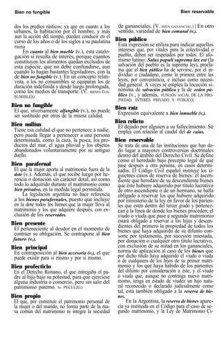 Bien no fungible Bien reservable
dos los predios rústicos; ya que en cuanto a los
urbanos, la habitación por el hombre, y más
aun la acción del tiempo, pueden conducir en el
curso de los años o de los siglos a su paulatina
ruina
En cuanto al bien mueble (v.), esta catalo-
gación sí resulta de interés, porque cuantos
constituyen los alimentos quedan excluidos de
esta especie, que no debe confundirse, aun
cuando lo hagan bastantes legisladores, con la
de bien no fungible (v.). En un concepto relati-
vista, a los no consumibles se equiparan los de
duración indefinida y desde luego prolongada,
como los medios de transporte. (V. BIENES CON-
SUMIBLES).
Bien no fungible
El que, inversamente alfungible (v.), no puede
ser sustituido por otros de la misma calidad.
Bien nullíus
Tiene esa calidad el que no pertenece a nadie,
pero puede llegar a pertenecer a una persona
determinada, como la caza, la pesca, los pro-
ductos del mar, el agua pluvial y los objetos
abandonados voluntariamente por su antiguo
dueño.
Bien parafernal
El que la mujer aporta al matrimonio fuera de la
dote (v.). Además, el que recibe luego por he-
rencia o donación sin carácter dotal, así como
todo lo adquirido durante el matrimonio como
bien privativo, en la medida legal permitida.
La legislación argentina no hace referencia
a los bienes parafernales, puesto que incluye
en la dote todos los bienes que la mujer lleva al
matrimonio y los que adquiere después, con ex-
clusión de los reservados.
Bien presente
El perteneciente al deudor en el momento de
contraer su obligación. Se contrapone al bien
futuro (v.).
Bien principal
En contraposición al bien accesorio (v.), el que
puede existir para sí mismo y por sí mismo.
Bien profecticio
En el Derecho Romano, el que entregaba el pa-
dre al hijo bajo su potestad, para que ejerciese
alguna industria o comercio, pero sin salir del
patrimonio paterno. (v. PECULIO.)
Bien propio
El que, por constituir el patrimonio personal de
la mujer o del marido, no forma parte de la ma-
sa común del matrimonio ni integra la sociedad
de gananciales. (V. BIEN GANANCIAL.) | En otro
sentido, variedad de bien comunal (v.).
Bien público
Esta expresión se utiliza para indicar aquellos
intereses que, por vitales para la colectividad o
pueblo, deben ser respetados por todos. El afo-
rismo latino: Salus populi suprema lex est (la
salvación del pueblo es la suprema ley), procla-
ma que el bien público ha de servirse, por el in-
dividuo o ciudadano, como la primera entre las
leyes, por conveniencia, e incluso como necesi-
dad general. A veces se emplea la locución si-
nónima de salvación pública y la de orden pú-
blico (v., y además, FUNCIÓN SOCIAL DE LA PRO-
PIEDAD, INTERÉS PRIVADO Y PÚBLICO).
Bien raíz
Expresión equivalente a bien inmueble (v.).
Bien relicto
El dejado por alguien a su fallecimiento. Se
emplea con relación al caudal del de cuius.
Bien reservable
Se trata de una de las instituciones que han da-
do lugar a mayores controversias doctrinales
dentro del ámbito del Derecho Civil. Se define
como el heredado bajo precepto legal de que
pase después a otra persona, en casos determi-
nados. El Código Civil español instituye los si-
guientes casos de reserva de bienes: el ascen-
diente que heredare de su descendiente bienes
que éste hubiere adquirido por título lucrativo
de otro ascendiente o de un hermano, se halla
obligado a reservar los que hubiere adquirido
por ministerio de la ley en favor de los parien-
tes que estén dentro del tercer grado y pertenez-
can a la línea de donde los bienes proceden; el
viudo o viuda que pase a segundo matrimonio
estará obligado a reservar a los hijos y descen-
dientes del primero la propiedad de todos los
bienes que haya adquirido de su difunto con-
sorte por testamento, por sucesión intestada,
por donación o cualquier otro título lucrativo,
con exclusión de su mitad en los gananciales,
norma de aplicación al caso de los bienes que
por dicho título haya adquirido el viudo o viuda
o de cualquiera de los hijos de su primer matri-
monio y los que haya habido de los parientes
del difunto por consideración a éste, y el viudo
o viuda que, aunque no contraiga nuevo matri-
momo, tenga en estado de viudez un hijo natu-
ral reconocido o declarado judicialmente como
tal, está también obligado a la reserva de bie-
nes.
En la Argentina, la reserva de bienes apare-
cía ya instituida en el Código para el caso de se-
gundo matrimonio, y la Ley de Matrimonio Ci-
 