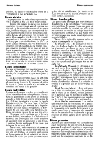 Bienes dotales Bienes presentes
públicos. Su detalle y clasificación consta en la
voz relativa a bien del Estado (v.).
Bienes dotales
Las propiedades de todas clases que constitu-
yen e integran la dote (v.) de la mujer casada.
Tienen este carácter los bienes por la mujer
aportados en concepto de dote al contraer ma-
trimonio, y los adquiridos durante él por dona-
ción, herencia o legado con carácter dotal. Po-
seen además índole dotal los inmuebles adqui-
ridos durante el matrimonio por permuta con
otros bienes dotales, por derecho de retracto
perteneciente a la mujer, por dación en pago de
la dote y por compra con dinero de ésta. Los
bienes dotales estimados, una vez hipotecados o
inscritos con tal cualidad, no se podrán enaje-
nar, gravar ni hipotecar, en los casos en que las
leyes lo permitan, sino en nombre y con con-
sentimiento de ambos cónyuges, y queda a sal-
vo a la mujer el derecho de exigir que su mari-
do le hipoteque otros bienes, si los tuviere, o los
primeros que adquiera. (V. “CAUTIO REI UXO-
RIAE”, ENAJENACIÓN DE BIENES DOTALES, HIPO-
TECA DOTAL, PERMUTA DE BIENES DOTALES.)
Bienes hereditarios
Los que se transmiten por sucesión testada o in-
testada. | Los adquiridos o adquiribles por he-
rencia y la consiguiente aceptación expresa o
tácita.
La posesión de tales bienes se entiende
transmitida al heredero sin interrupción y desde
el momento de la muerte del causante, de adirse
la herencia. Quien renuncia a la sucesión, se
considera que nunca la ha poseído.
Bienes indivisibles
Los que se destruyen o sufren grave quebranto
al ser repartidos entre varias personas. Por na-
turaleza pertenecen a este grupo los animales
cuando se trata de uno solo; la generalidad de
los edificios, los objetos y lugares de interés
histórico o afectivo. En otros casos, la indivisi-
bilidad es relativa, por proceder de la imposibi-
lidad de división exacta: por ejemplo, la distri-
bución de seis vacas entre siete herederos, pro-
blema inexistente en caso de ser sólo dos o tres.
El testador puede establecer que la herencia
no sea dividida, pero existen dos limitaciones al
respecto: una cronológica, que suele establecer
el legislador entre un quinquenio y una década,
y genérica la otra, cualquiera de las causas que
extinguen la sociedad civil.
Entre vivos, toda comunidad de bienes es
divisible, a menos de resultar inservible para su
uso una vez dividida. La solución legal consiste
en la conversión de lo así indivisible en dinero,
mediante la venta, que puede promover cual-
quiera de los condóminos. (V. BIENES DIVISI-
BLES, COMUNIDAD DE BIENES, DIVISION DE LA
COSA COMÚN, SOCIEDAD.)
Bienes inembargables
Los que no cabe embargar, por estar destinados
directamente a la subsistencia y necesidades
imprescindibles del deudor (como una parte de
su salario o sueldo, las ropas de uso, el lecho) o
por constituir sus medios de trabajo, base de su
mantenimiento también, y de que pueda obte-
ner ingresos con que saldar sus obligaciones o
responsabilidades.
Dentro de la legislación moderna suelen ser
bienes inembargables los siguientes:
En Derecho Civil. 1) El usufructo de los pa-
dres por deudas o hechos de ellos, salvo dejar-
les lo necesario para llenar las cargas reales del
usufructo sobre los bienes filiales; 2) la suma
destinada a alimentos; 3) el lecho cotidiano del
deudor y de su familia, las ropas y muebles de
uso indispensable; 4) los que integren el patri-
monio familiar protegido, como las casas bara-
tas y las explotaciones que integren bien de fa-
milia (v.).
En el Derecho Mercantil. 1) El buque, a no
ser en el puerto de su matrícula, por crédito que
no sea privilegiado; 2) el buque cargado y
pronto para emprender viaje, por deudas de su
dueño o cargador, a no haberse contraído para
aprestar y aprovisionar la nave para ese viaje;
3) el buque, por deudas del copartícipe, si los
demás copropietarios afianzan y el acreedor se
contrae a la porción que en la nave tenga su
deudor.
En el Derecho Laboral. 1) Los instrumen-
tos y útiles necesarios para ejercer la profesión,
arte u oficio; 2) los salarios, sueldos, jubilacio-
nes y pensiones que no excedan de cierta cuan-
tía “vital”; 3) las indemnizaciones por acciden-
tes del trabajo y enfermedades profesionales.
En el Derecho Administrativo. Los medios
que imposibiliten la continuidad en la presta-
ción de un servicio público o conspiren contra
la prosecución en la medida, la frecuencia o los
niveles precedentes y adecuados alas necesida-
des de los usuarios o de la clientela. Aquí por
posponer al interés general el del acreedor pri-
vado.
Bienes presentes
Aquellos que se encuentran real y actualmente
en el patrimonio de una persona. Los bienes
presentes de cada cual constituyen su patrimo-
nio actual positivo, y están sujetos al cumpli-
miento de sus obligaciones contractuales y ex-
tracontractuales, por responsabilidades civil y
penal, con las excepciones derivadas de los bie-
 