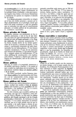 Bienes privados del Estado Bigamia
nes inembargables (v.) y de los que por recurso
a diversos subterfugios logran escamotearse en
la realidad frente a embargo y otras prevencio-
nes legales muy lentas o en exceso formalistas
y respetuosas de quienes no respetan el derecho
de los demás.
Los bienes presentes conocidos se erigen
en la base del crédito personal, y poseen así in-
flujo predominante en el prestigio social que
deriva del poder económico y para las garantías
que se conceden sin más que el conocimiento
personal y el crédito público de los particulares.
(V. CONTRATO ALEATORIO)
Bienes privados del Estado
En algunos sistemas, con predominio en las re-
públicas americanas, y más en las de tipo fede-
ral, son éstos los que-corresponden como pro-
piedad privada al Estado nacional o a los Esta-
dos federados. En concreta enumeración: 1o
)
las tierras situadas dentro de los límites territo-
riales de la nación y carentes de dueño; 2o
) las
minas y yacimientós minerales de toda clase,
incluidos los de hidrocarburos; 3o
) los bienes
vacantes mostrencos; 4o
) los de las personas
que mueren ab intestato; 5o
) las plazas de gue-
rra v cualquier género de fortificaciones; 6o
) las
obras públicas de construcción o de explota-
ción estatal; 7o
) barcos y objetos que, por nau-
fragios no identificados, den en las costas na-
cionales.
Bienes públicos
Los que, en cuanto a la propiedad, pertenecen a
un pueblo, provincia o nación, y, en cuanto al
uso, a todos los individuos de su territorio. Se
denominan también bienes de dominio público
Y de la nación.
Sin tanta exactitud, suelen llamarse tam-
bién bienes públicos los patrimoniales del Esta-
do y de las ‘corporaciones civiles, aunque sean
privados en relación con aquél y con éstas.
Bienes públicos del Estado
En el sistema que cabría denominar europeo o
clásico, reciben este nombre el bien de dominio
público (del Estado) y el de usopúblico (de las
provincias y los pueblos). (V. BIEN DE DOMINIO
PÚBLICO y BIENES DE USO PÚBLICO).
En otro sistema, que se podría calificar de
americano, que rige en la Argentina y otros paí-
ses del Nuevo Mundo, se está ante los bienes
públicos del Estado nacional o de los Estado
provinciales o federados. Se incluyen en esta
categoría: 1o
) Los mares adyacentes al territorio
nacional, que en el siglo pasado eran de una le-
gua marina, y de cuatro leguas a efectos de po-
licía, sanidad y lo fiscal, pero que, ya desborda-
do el imperialismo marítimo del siglo XX, se
pretende consolidar nada menos que en 200 mi-
llas marítimas. unos 370 km. 2o
) Los mares in-
teriores, bahías, puertos, radas y ancladeros. 3o
)
Los ríos y sus lechos, y todas las aguas que co-
rren por cauces naturales. 4o
) Las playas maríti-
mas y fluviales, si se trata de ríos navegables.
5o
) Los lagos navegables y sus márgenes. 6o
)
Las islas formadas en el mar territorial y en los
ríos y lagos navegables. 7o
) Las calles, plazas,
caminos, canales, fuentes y cualesquiera otras
obras públicas construidas para utilidad o co-
modidad común.
En cuanto a estos bienes, los particulares
tienen el uso y goce, sujeto a leyes y reglamen-
tos.
Bienes reservables o reservativos
Son los que ciertas personas tienen la obliga-
ción de no enajenar y conservar con diligencia
para entregar o trasmitir a otra u otras. General-
mente presentan como fundamento la protec-
ción de los intereses filiales, por ser menores
los hijos o casarse nuevamente el progenitor
supérstite, o para evitar, donde rige la troncali-
dad (v.), que las propiedades, los inmuebles es-
pecialmente, salgan de la familia de donde pro-
ceden los bienes. (V. HIPOTECA SOBRE BIENES
RESERVABLES, INVENTARIO SOBRE BIENES RE-
SERVABLES; RESERVA TRONCAL y VIUDAL; SUCE-
SIÓN DE LOS BIENES RESERVADOS.)
Bigamia
Estado de un hombre casado con dos mujeres a
un mismo tiempo, o de la mujer casada con dos
hombres. En el Derecho Penal argentino no se
hace referencia al delito específico de bigamia,
pero sí se dice que lo configura el hecho de
contraer matrimonio sabiendo ambos que exis-
te impedimento que cause su nulidad absoluta
(como sucede en el caso de matrimonio ante-
rior subsistente). También incurre en ese delito
quien, sabiendo que existe impedimento que
causa la nulidad absoluta del matrimonio, ocul-
tare esa circunstancia al otro contrayente. A su
vez, la Ley de Matrimonio Civil determina que
la subsistencia de un matrimonio anterior cons-
tituye impedimento para celebrar otro nuevo.
Fuera de los expresados conceptos de la bi-
gamia que determinan consecuencias jurídicas,
semánticamente se dice que también lo es el se-
gundo matrimonio que contrae el que sobrevi-
ve de los consortes. Es decir que si etimológi-
camente bígamo significa “casado con dos”, el
supuesto se da no solo con matrimonios simul-
táneos, sino también con matrimonios sucesi-
vos, si bien, en el último caso, las derivaciones
jurídicas no serán otras que las que correspon-
dan a las segundas nupcias (v.).
 