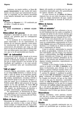 Bígamo Bínubo
Asimismo, sin interés jurídico, se llama bi-
gamia interpretativa la que resulta del matri-
monio con una mujer que notoriamente ha per-
dido su virginidad, sea por haberse prostituido
o por haberse declarado nulo su primer matri-
monio.
Bígamo
El incurso en bigamia (v.). | El condenado por
tal delito. | Casado de nuevo.
Bilateral
V. ACTOS BILATERALES y CONTRATO BILATE-
RAL.
Bilateralidad del proceso
Dualidad o pluralidad de partes en una causa
judicial, con garantías para los contrapuestos
intervinientes.
Es la resultante de la intervención de las
partes interesadas o de sus representantes, en
defensa de sus intereses opuestos, como garan-
tía constitucional del debido proceso y como
consecuencia del principio que exige, en todo
juicio en que ha de dictarse una resolución judi-
cial, que ambas partes sean oídas o, cuando me-
nos, que se les dé oportunidad para hacerlo.
“Bill” de indemnidad
Institución de origen inglés, basada en la norma
constitucional de la división de poderes, que
permite al Parlamento sanear los actos realiza-
dos por el Poder Ejecutivo con invasión de las
facultades del Legislativo, y sin cuya convali-
dación resultarían nulos por inconstitucionali-
dad.
“Bill of rights”
Locución inglesa, proveniente, según unos, de
la voz latina bulla (distintivo a manera de me-
dalla o sello de plomo en documentos pontifi-
cios) o derivada, según otros, del bajo latín bi-
lla (cédula, mandamiento, rescripto), referida a
toda petición hecha al rey por las Cámaras o a
éstas por aquél. En el vocabulario de Derecho
Político actual, bill es todo proyecto de ley que
todavía no ha sido aprobado. Se llama bill of
rights toda petición de derechos y, en sentido
más amplio, las declaraciones de derechos y
garantías determinadas constitucionalmente.
Por antonomasia, la Declaración de Dere-
chos aprobados por el monarca inglés Guiller-
mo III de Orange ante la presentación del Parla-
mento, a fines del siglo XVII.
Billete de banco
Documento de crédito pagadero a la vista y al
portador, que autoriza a éste a exigir al banco
emisor el pago, en moneda del país, de la canti-
dad de dinero que aquél expresa. Los billetes de
banco sólo pueden ser emitidos por los que se
encuentran autorizados para ello, generalmente
los bancos oficiales. (V. BANCO)
El curso forzoso de los billetes de banco,
impuesto hoy en casi todos los países, los con-
vierte en simple instrumento de pago, carente
de la convertibilidad en moneda de metal pre-
cioso.
Billete de lotería
V. LOTERÍA.
“Bills of attainder”
Locución inglesa que hace referencia a los ac-
tos del Parlamento por los cuales se ampliaba el
concepto del delito de alta traición ahechos que
no estaban incluidos en la enumeración del Sta-
tute of treason dado por Eduardo III en 1352.
Esos actos eran promovidos por los jueces,
elevando las causas al Parlamento, en aquellos
casos no comprendidos expresamente en el pre-
citado Statute, para que el Parlamento juzgara y
declarase si se trataba de un delito de alta trai-
ción o simplemente de felonía.
Como se advierte, representaba la creación
de delitos ex post facto, violatoria de los dere-
chos individuales, que dio origen a los mayores
abusos y arbitrariedades. Los bills of attainder
fueron reprimidos por Enrique IV, pero la ten-
dencia a sancionar estatutos definidores de los
delitos de alta traición más absurdos revivió en
algunos reinados posteriores, especialmente en
el de Enrique VIII.
También en los Estados Unidos de Nortea-
mérica se acudió a los bills of attainder en la
época revolucionaria, para eliminar de la vida
pública a quienes hubiesen tomado armas con-
tra el gobierno; pero la Constitución, en su art.
lº, sección IX, párrafo 3, estableció la prohibi-
ción de dictar bills of attainder y leyes ex post
facto, violatorios del principio, ineludible, en
los Estados de Derecho, de que no hay delito
sin previa ley que los determine. Lamentable-
mente, los bills of attainder resurgieron en los
regímenes totalitarios, en los que no se respeta
el principio del nullum crimen sine praevia le-
ge, y con mayor gravedad porque, quien esta-
blece el delito ex post facto no es ni siquiera el
Parlamento, sino el tirano que detenta el poder.
Bimetalismo
Empleo simultáneo, como patrones moneta-
rios, del oro y la plata, reconociendo legalmen-
te una relación mutua entre ambos valores (Dic.
Der. Usual).
Bínubo
Persona que ha contraído matrimonio por se-
gunda vez, posibilidad que se produce, para el
 